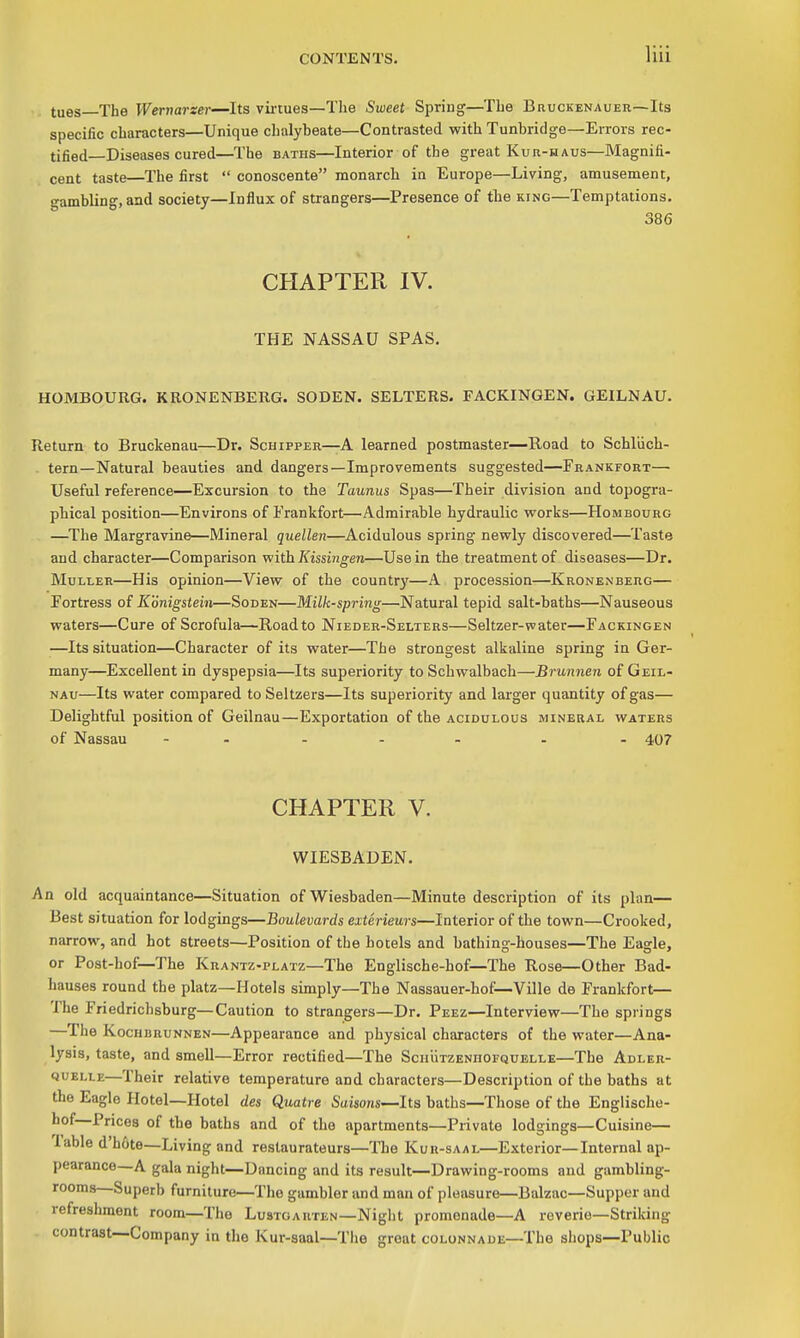 tues The Wernarzer—Its vii'tues—The Sweet Spring—The Bruckenauer—Its specific characters—Unique chalybeate—Contrasted with Tunbridge—Errors rec- tified—Diseases cured—The BATHS—Interior of the great Kur-haus—Magnifi- cent taste—The first  conoscente monarch in Europe—Living, amusement, gambling, and society—Influx of strangers—Presence of the king—Temptations. 386 CHAPTER IV. THE NASSAU SPAS. HOMBOURG. KRONENBERG. SODEN. SELTERS. FACKINGEN. GEILNAU. Return to Bruckenau—Dr. Schipper—A learned postmaster—Road to Schliich- . tern—Natural beauties and dangers—Improvements suggested—Frankfort— Useful reference—Excursion to the Taunus Spas—Their division and topogra- phical position—Environs of I'rankfort—^Admirable hydraulic works—Hombourg —^The Margravine—Mineral quellen—^Acidulous spring newly discovered—Taste and character—Comparison with Kissingen—Use in the treatment of diseases—Dr. MuLLER—His opinion—View of the country—A procession—Kronen berg— Fortress of Konigstein—Soden—Milk-spring—Natural tepid salt-baths—Nauseous waters—Cure of Scrofula—Road to Nieder-Selters—Seltzer-water—Fackingen —Its situation—Character of its water—The strongest alkaline spring in Ger- many—Excellent in dyspepsia—Its superiority to Schwalbach—Brunnen of Geil- NAu—Its water compared to Seltzers—Its superiority and larger quantity of gas— Delightful position of Geilnau—Exportation of the acidulous mineral waters of Nassau - . . . . . . 407 CHAPTER V. WIESBADEN. An old acquaintance—Situation of Wiesbaden—Minute description of its plan— Best situation for lodgings—Boulevards exterieurs—Interior of the town—Crooked, narrow, and hot streets—Position of the hotels and bathing-houses—The Eagle, or Post-hof—The Krantz-platz—The Englische-hof—The Rose—Other Bad- hauses round the platz—Hotels simply—The Nassauer-hof—Ville de Frankfort— The Friedrichsburg—Caution to strangers—Dr. Peez—Interview—The springs —The Kochbrunnen—Appearance and physical characters of the water—Ana- lysis, taste, and smell—Error rectified—The ScnuTZENnOFQUELLE—The Adler- QUELLE—Their relative temperature and characters—Description of the baths at the Eagle Hotel—Hotel des Quatre Saisons—Its baths—Those of the Englische- hof—Prices of the baths and of the apartments—Private lodgings—Cuisine— Table d'h&te—Living and restaurateurs—The Kuh-saal—Exterior—Internal ap- pearance—A gala night—Dancing and its result—Drawing-rooms and gambling- rooms—Superb furniture—The gambler and man of pleasure—Balzac—Supper and refreshment room—The Lustoarten—Night promenade—A reverie—Striking contrast—Company in the Kur-saal—Tlie great colonnade—The shops—Public