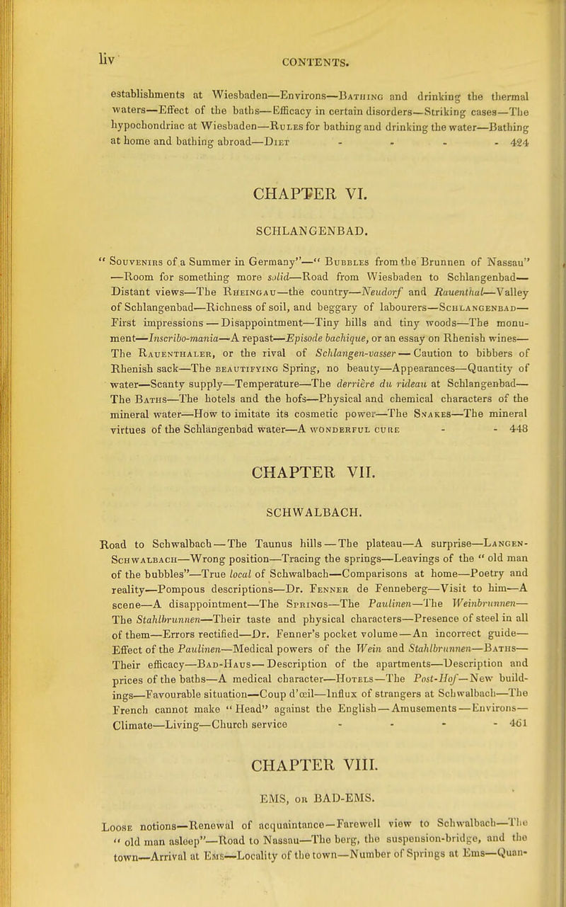 Uv establishments at Wiesbaden—Environs—Bathing and drinking the tliermal waters—Effect of the baths—Efficacy in certain disorders—Striking cases—The hypochondriac at Wiesbaden—Rules for bathing and drinking the water—Bathing at home and bathing abroad—Diet .... 424 CHAPTER VI. SCHLANGENBAD.  Souvenirs of a Summer in Germany— Bubbles from the Brunnen of Nassau •—Room for something more Sidid—Road from Wiesbaden to Schlangenbad— Distant views—The Rheinoau—the country—Neudorf and Rauenthal—Valley of Schlangenbad—Richness of soil, and beggary of labourers—Schlangenbad— First impressions — Disappointment—Tiny hills and tiny woods—The monu- ment—l7isc7'i6o-?nania—A repast—Episode bachique, or an essay on Rhenish wines— The Rauenthaler, or the rival of Schlangen-vasser—Caution to bibbers of Rhenish sack—The beautifying Spring, no beauty—Appearances—Quantity of water—Scanty supply—Temperature—The derriere du rideaii at Schlangenbad— The Baths—The hotels and the hofs—Physical and chemical characters of the mineral water—How to imitate its cosmetic power—The Ssakes—The mineral virtues of the Schlangenbad water—A wonderful cure - - 448 CHAPTER VH. SCHWALBACH. Road to Schwalbach — The Taunus hills — The plateau—A surprise—Langen- Schwalbach—Wrong position—Tracing the springs—Leavings of the  old man of the bubbles—True local of Schwalbach—Comparisons at home—Poetry and reality—Pompous descriptions—Dr. Eenner de Fenneberg—Visit to him—A scene—A disappointment—The Springs—The Paulinen—The Weinbi-uiinen— The Stahlhrunnen—Their taste and physical characters—Presence of steel in all of them—Errors rectified—Dr. Fenner's pocket volume—An incorrect guide— Effect of the PaM2i7ien—Medical powers of the Weiii and Stahlbrunnen—Baths— Their efficacy—Bad-Haus—Description of the apartments—Description and prices of the baths—A medical character—Hotels—The Post-J/o/—New build- ings—Favourable situation—Coup d'ocil—Influx of strangers at Schwalbach—The French cannot make Head against the English — Amusements — Environs— Climate—Living—Church service .... 461 CHAPTER VHI. EMS, on BAD-EMS. Loose notions—Renewal of acquaintance —Farewell view to Schwalbach—Tlie  old man asleep—Road to Nassau—The berg, the suspension-bridge, and the town—Arrival at Ems—Locality of the town—Number of Springs at Ems—Quan-
