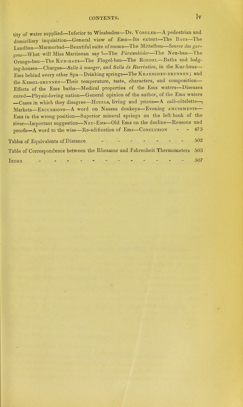 titj of water supplied—Inferior to Wiesbaden—Dr. Voegler—A pedestrian and domiciliary inquisition—General view of Ems—Its extent—The Baus—The Landbau—Marmorbad—Beautiful suite of rooms—The Mittelbau—Source des gar- po„s_What will Miss Martineau say 1—^I'he Furstenbdder—The Neu-bau—The Orange-bau—The Kur-haus—The Flugel-bau—The Rondel—Baths and lodg- ing-bouses—Charges—5a//e a manger, and Salle de Recreation, in the Kur-haus— Ems behind every other Spa—Drinking springs—The Kraencuen-brunnen ; and the Kessel-brunnen—Their temperature, taste, characters, and composition- Effects of the Ems baths—Medical properties of the Ems waters—Diseases cured Physic-loving nation—General opinion of the author, of the Ems waters Cases in which they disagree—Hotels, living and prices—A caZ&-c6telette—; Markets—Excursions—A word on Nassau donkeys—Evening amusep/ients— Ems in the wrong position—Superior mineral springs on the left bank of the river—Important suggestion—Neu-Ems—Old Ems on the decline—Reasons and proofs—A word to the wise—Re-edification of Ems—Conclusion - - 475 Tables of Equivalents of Distance - ' 302 Table of Correspondence between the Rheamur and Fahrenheit Thermometers 503 Index 507
