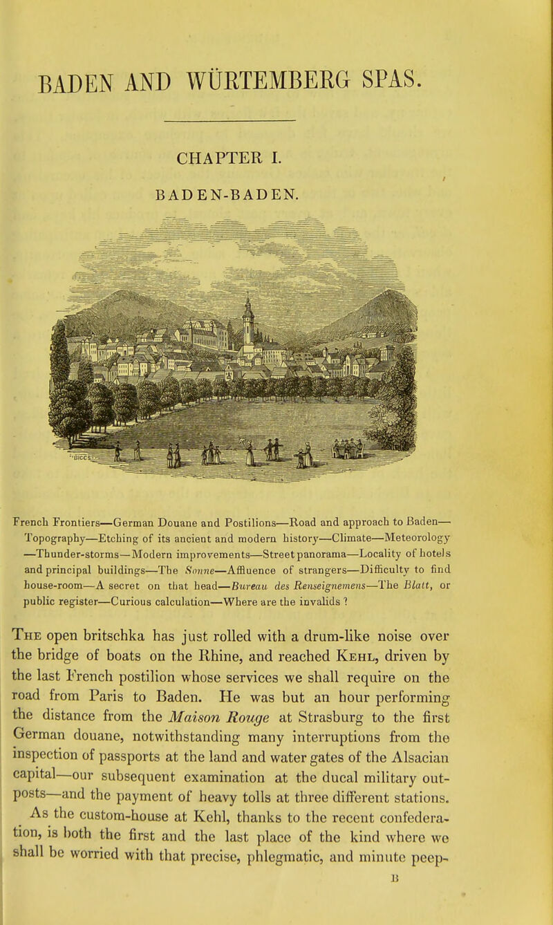 French Frontiers—German Douane and Postilions—Road and approach to Baden— Topography—Etching of its ancient and modern historj'—Climate—Meteorology —Thunder-storms—Modern improvements—Street panorama—Locality of hotels and principal buildings—The Sonne—Affluence of strangers—Dilficulty to find house-room—A secret on that head—Bureau des Renseignemens—The Blalt, or public register—Curious calculation—Where are the invalids 1 The open britschka has just rolled with a drum-like noise over the bridge of boats on the Rhine, and reached Kehl, driven by the last French postilion whose services we shall require on the road from Paris to Baden. He was but an hour performing the distance from the Maison Rouge at Strasburg to the first German douane, notwithstanding many interruptions from the inspection of passports at the land and water gates of the Alsacian capital—our subsequent examination at the ducal military out- posts—and the payment of heavy tolls at three different stations. ^ As the custom-house at Kehl, thanks to the recent confedera- tion, is both the first and the last place of the kind where we shall be worried with that precise, phlegmatic, and minute peep-