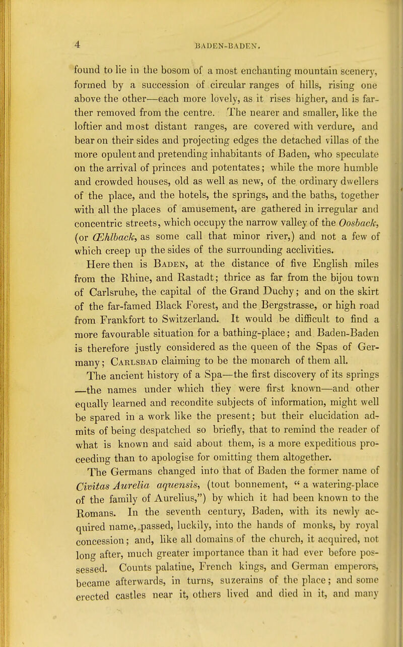 found to lie in the bosom of a most enchanting mountain scenery, formed by a succession of circular ranges of hills, rising one above the other—each more lovely, as it rises higher, and is far- ther removed from the centre. The nearer and smaller, like the loftier and most distant ranges, are covered with verdure, and bear on their sides and projecting edges the detached villas of the more opulent and pretending inhabitants of Baden, who speculate on the arrival of princes and potentates; while the more humble and crowded houses, old as well as new, of the ordinary dwellers of the place, and the hotels, the springs, and the baths, together with all the places of amusement, are gathered in irregular and concentric streets, which occupy the narrow valley of the Oosback, (or (Ehlback, as some call that minor river,) and not a few of which creep up the sides of the surrounding acclivities. Here then is Baden, at the distance of five English miles from the Rhine, and Rastadt; thrice as far from the bijou town of Carlsruhe, the capital of the Grand Duchy; and on the skirt of the far-famed Black Forest, and the Bergstrasse, or high road from Frankfort to Switzerland. It would be difficult to find a more favourable situation for a bathing-place; and Baden-Baden is therefore justly considered as the queen of the Spas of Ger- many ; Carlsbad claiming to be the monarch of them all. The ancient history of a Spa—the first discovery of its springs the names under which they were first known—and other equally learned and recondite subjects of information, might well be spared in a work like the present; but their elucidation ad- mits of being despatched so briefly, that to remind the reader of what is known and said about them, is a more expeditious pro- ceeding than to apologise for omitting them altogether. The Germans changed into that of Baden the former name of Civitas Aurelia aquensis, (tout bonnement,  a watering-place of the family of Aurelius,) by which it had been known to the Romans. In the seventh century, Baden, with its newly ac- quired name, .passed, luckily, into the hands of monks, by royal concession; and, like all domains of the church, it acquired, not long after, much greater importance than it had ever before pos- sessed. Counts palatine, French kings, and German emperors, became afterwards, in turns, suzerains of the place; and some erected castles near it, others lived and died in it, and many