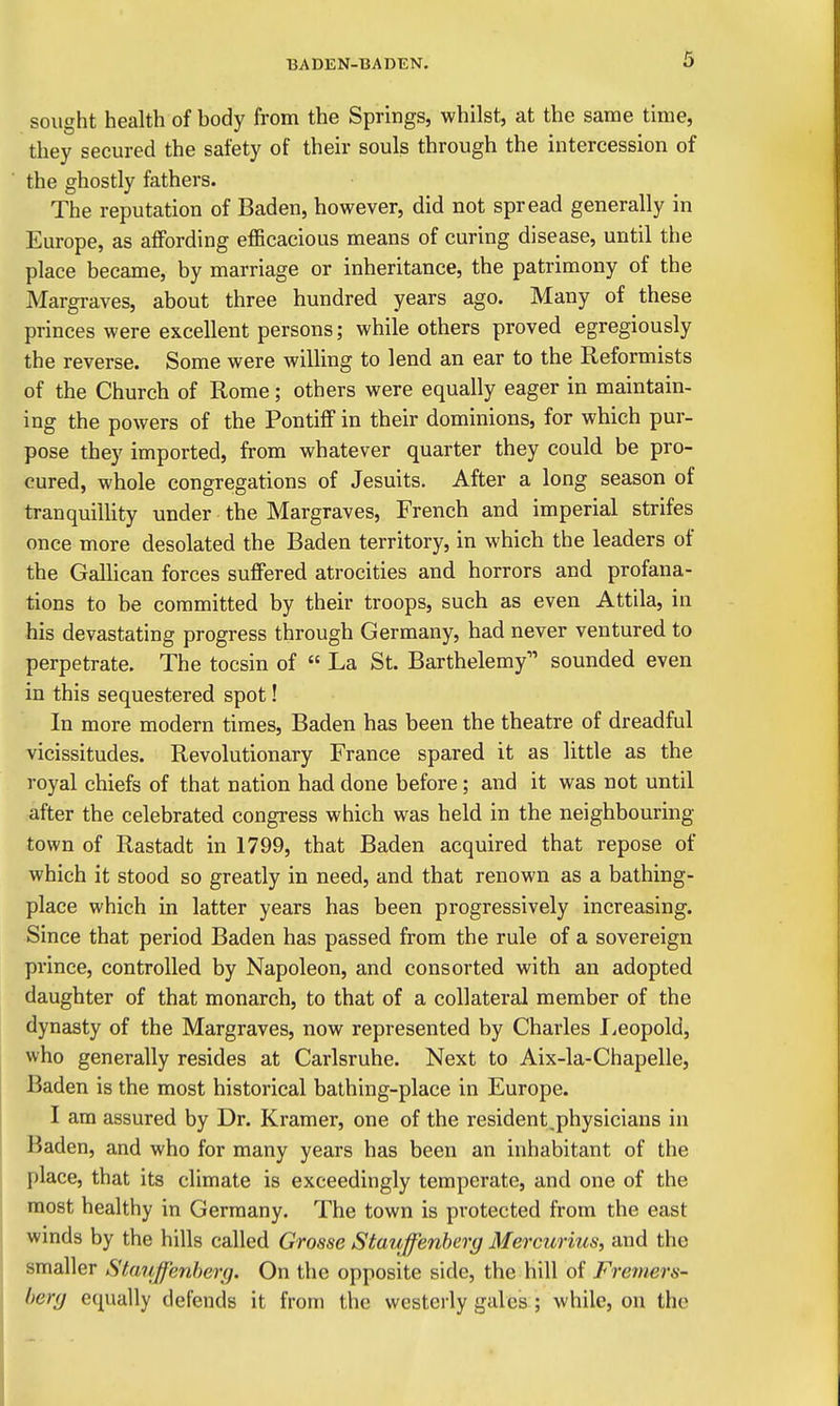 sought health of body from the Springs, whilst, at the same time, they secured the safety of their souls through the intercession of the ghostly fathers. The reputation of Baden, however, did not spread generally in Europe, as affording efficacious means of curing disease, until the place became, by marriage or inheritance, the patrimony of the Margraves, about three hundred years ago. Many of these princes were excellent persons; while others proved egregiously the reverse. Some were willing to lend an ear to the Reformists of the Church of Rome; others were equally eager in maintain- ing the powers of the Pontiff in their dominions, for which pur- pose they imported, from whatever quarter they could be pro- cured, whole congregations of Jesuits. After a long season of tranquilHty under the Margraves, French and imperial strifes once more desolated the Baden territory, in which the leaders of the Galhcan forces suffered atrocities and horrors and profana- tions to be committed by their troops, such as even Attila, in his devastating progress through Germany, had never ventured to perpetrate. The tocsin of  La St. Barthelemy sounded even in this sequestered spot! In more modern times, Baden has been the theatre of dreadful vicissitudes. Revolutionary France spared it as little as the royal chiefs of that nation had done before; and it was not until after the celebrated congress which was held in the neighbouring town of Rastadt in 1799, that Baden acquired that repose of which it stood so greatly in need, and that renown as a bathing- place which in latter years has been progressively increasing. Since that period Baden has passed from the rule of a sovereign prince, controlled by Napoleon, and consorted with an adopted daughter of that monarch, to that of a collateral member of the dynasty of the Margraves, now represented by Charles lieopold, who generally resides at Carlsruhe. Next to Aix-la-Chapelle, Baden is the most historical bathing-place in Europe. I am assured by Dr. Kramer, one of the resident,physicians in Baden, and who for many years has been an inhabitant of the place, that its climate is exceedingly temperate, and one of the most healthy in Germany. The town is protected from the east winds by the hills called Grosse Stauffenherg Mercurius, and the smaller Stmiffenherg. On the opposite side, the hill of Freimrs- berg equally defends it from the westerly gales; while, on the
