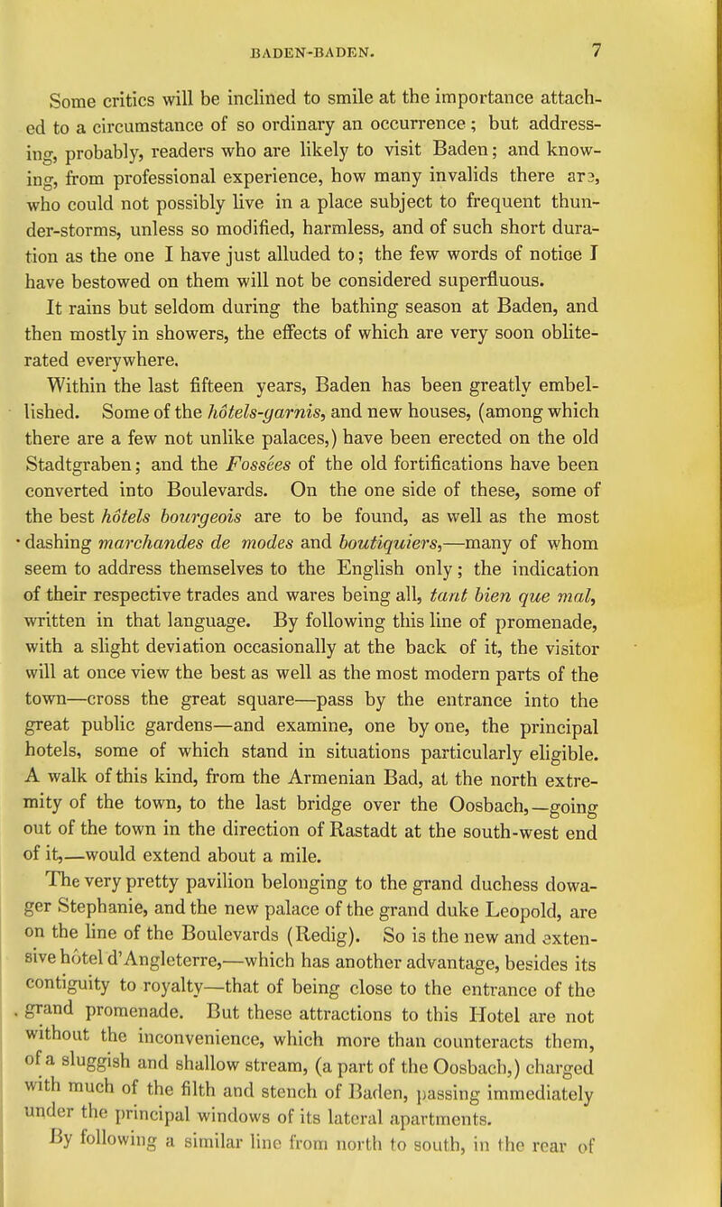 Some critics will be inclined to smile at the importance attach- ed to a circumstance of so ordinary an occurrence; but address- ing, probably, readers who are likely to visit Baden; and know- ing, from professional experience, how many invalids there ar3, who could not possibly live in a place subject to frequent thun- der-storms, unless so modified, harmless, and of such short dura- tion as the one I have just alluded to; the few words of notice I have bestowed on them will not be considered superfluous. It rains but seldom during the bathing season at Baden, and then mostly in showers, the effects of which are very soon oblite- rated everywhere. Within the last fifteen years, Baden has been greatly embel- lished. Some of the hotels-garnis, and new houses, (among which there are a few not unlike palaces,) have been erected on the old Stadtgraben; and the Fossees of the old fortifications have been converted into Boulevards. On the one side of these, some of the best hotels bourgeois are to be found, as well as the most • dashing marchandes de modes and boutiquiers,—many of whom seem to address themselves to the English only; the indication of their respective trades and wares being all, tani Men que mal, written in that language. By following this line of promenade, with a slight deviation occasionally at the back of it, the visitor will at once view the best as well as the most modern parts of the town—cross the great square—pass by the entrance into the great public gardens—and examine, one by one, the principal hotels, some of which stand in situations particularly ehgible. A walk of this kind, from the Armenian Bad, at the north extre- mity of the town, to the last bridge over the Oosbach,—going out of the town in the direction of Rastadt at the south-west end of it,—would extend about a mile. The very pretty pavilion belonging to the grand duchess dowa- ger Stephanie, and the new palace of the grand duke Leopold, are on the line of the Boulevards (Redig). So is the new and exten- sive hotel d'Angleterre,—which has another advantage, besides its contiguity to royalty—that of being close to the entrance of the grand promenade. But these attractions to this Hotel are not without the inconvenience, which more than counteracts them, of a sluggish and shallow stream, (a part of the Oosbach,) charged with much of the filth and stench of Baden, passing immediately under the principal windows of its lateral apartments. By following a similar line from north to south, in the rear of