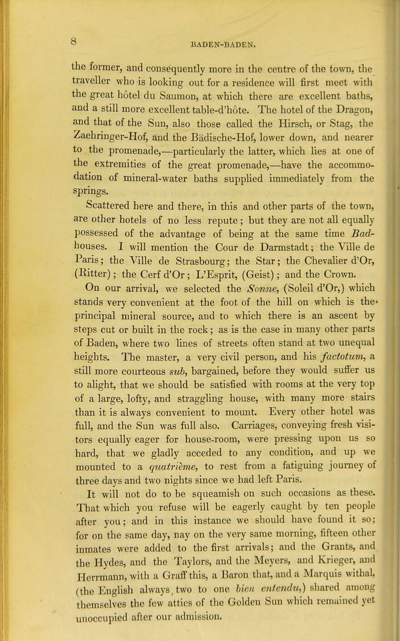 BADEN-BADEN. the former, and consequently more in the centre of the town, the traveller who is looking out for a residence will first meet with the great hotel du Saumon, at which there are excellent baths, and a still more excellent table-d'hote. The hotel of the Dragon, and that of the Sun, also those called the Hirsch, or Stag, the Zaehringer-Hof, and the Badische-Hof, lower down, and nearer to the promenade,—particularly the latter, which lies at one of the extremities of the great promenade,—have the accommo- dation of mineral-water baths supplied immediately from the springs. Scattered here and there, in this and other parts of the town, are other hotels of no less repute ; but they are not all equally possessed of the advantage of being at the same time Bad- houses. I will mention the Cour de Darmstadt; the Ville de Paris; the Ville de Strasbourg; the Star; the Chevalier d'Or, (Hitter); the Cerf d'Or; L'Esprit, (Geist); and the Crown. On our arrival, we selected the Sonne, (Soleil d'Or,) which stands very convenient at the foot of the hill on which is the* principal mineral source, and to which there is an ascent by steps cut or built in the rock; as is the case in many other parts of Baden, where two lines of streets often stand at two unequal heights. The master, a very civil person, and his factotum, a still more courteous sub, bargained, before they would suflPer us to ahght, that we should be satisfied with rooms at the very top of a large, lofty, and straggling house, with many more stairs than it is always convenient to mount. Every other hotel was full, and the Sun was full also. Carriages, conveying fresh visi- tors equally eager for house-room, were pressing upon us so hard, that we gladly acceded to any condition, and up we mounted to a quatrieme, to rest fi'om a fatiguing journey of three days and two nights since we had left Paris. It will not do to be squeamish on such occasions as these. That which you refuse will be eagerly caught by ten people after you; and in this instance we should have found it so; for on the same day, nay on the very same morning, fifteen other inmates were added to the first arrivals; and the Grants, and. the Hydes, and the Taylors, and the Meyers, and Krieger, and Herrmann, with a Graff this, a Baron that, and a Marquis withal, (the English always, two to one bien eniendu,) shared among themselves the few attics of the Golden Sun which remained yet unoccupied after our admission.