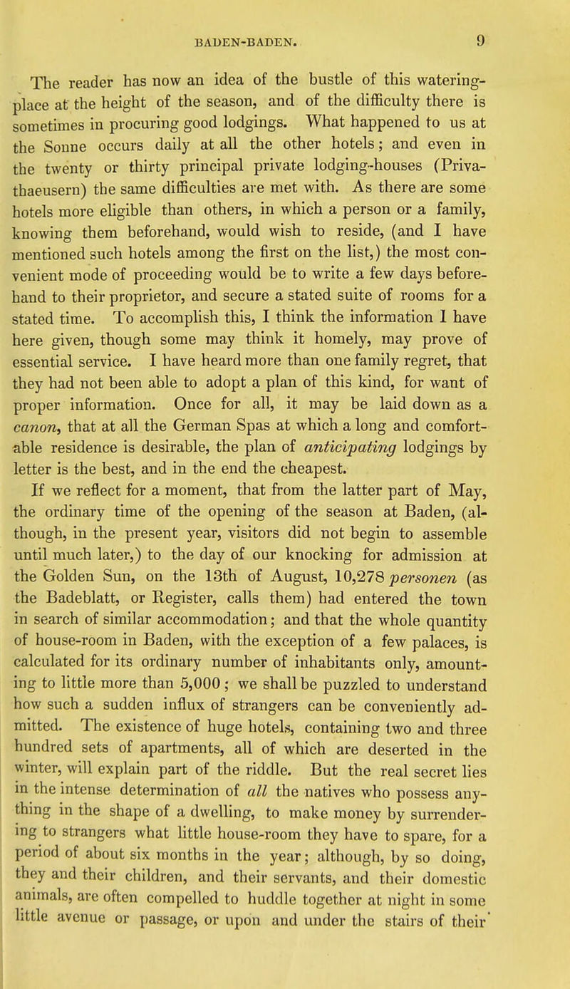 The reader has now an idea of the bustle of this watering- place at the height of the season, and of the difficulty there is sometimes in procuring good lodgings. What happened to us at the Sonne occurs daily at all the other hotels; and even in the twenty or thirty principal private lodging-houses (Priva- thaeusern) the same difficulties are met with. As there are some hotels more eligible than others, in which a person or a family, knowing them beforehand, would wish to reside, (and I have mentioned such hotels among the first on the list,) the most con- venient mode of proceeding would be to write a few days before- hand to their proprietor, and secure a stated suite of rooms for a stated time. To accomplish this, I think the information 1 have here given, though some may think it homely, may prove of essential service. I have heard more than one family regret, that they had not been able to adopt a plan of this kind, for want of proper information. Once for all, it may be laid down as a canon, that at all the German Spas at which a long and comfort- able residence is desirable, the plan of anticipating lodgings by letter is the best, and in the end the cheapest. If we reflect for a moment, that from the latter part of May, the ordinary time of the opening of the season at Baden, (al- though, in the present year, visitors did not begin to assemble until much later,) to the day of our knocking for admission at the Golden Sun, on the 13th of August, 10,278 personen (as the Badeblatt, or Register, calls them) had entered the town in search of similar accommodation; and that the whole quantity of house-room in Baden, with the exception of a few palaces, is calculated for its ordinary number of inhabitants only, amount- ing to little more than 5,000; we shall be puzzled to understand how such a sudden influx of strangers can be conveniently ad- mitted. The existence of huge hotels, containing two and three hundred sets of apartments, all of which are deserted in the winter, will explain part of the riddle. But the real secret lies in the intense determination of all the natives who possess any- thing in the shape of a dwelling, to make money by surrender- ing to strangers what Httle house-room they have to spare, for a period of about six months in the year; although, by so doing, they and their children, and their servants, and their domestic animals, are often compelled to huddle together at night in some little avenue or passage, or upon and under the stairs of their*