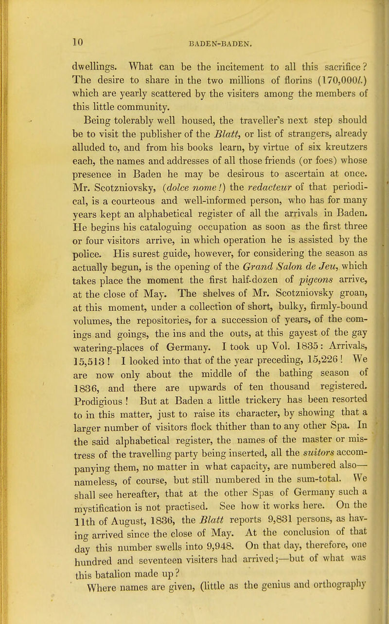 dwellings. What can be the incitement to all this sacrifice? The desire to share in the two milHons of florins (170,000/.) which are yearly scattered by the visiters among the members of this little community. Being tolerably well housed, the traveller's next step should be to visit the publisher of the Blatt, or list of strangers, already alluded to, and from his books learn, by virtue of six kreutzers each, the names and addresses of all those friends (or foes) whose presence in Baden he may be desirous to ascertain at once. Mr. Scotzniovsky, {dolce nome!) the redacteur of that periodi- cal, is a courteous and well-informed person, who has for many years kept an alphabetical register of all the arrivals in Baden. He begins his cataloguing occupation as soon as the first three or four visitors arrive, in which operation he is assisted by the police. His surest guide, however, for considering the season as actually begun, is the opening of the Grand Salon de Jeu, which takes place the moment the first half-dozen of pigeons arrive, at the close of May. The shelves of Mr. Scotzniovsky groan, at this moment, under a collection of short, bulky, firmly-bound volumes, the repositories, for a succession of years, of the com- ings and goings, the ins and the outs, at this gayest of the gay watering-places of Germany. I took up Vol. 1835: Arrivals, 15,513 ! I looked into that of the year preceding, 15,226 ! We are now only about the middle of the bathing season of 1836, and there are upwards of ten thousand registered. Prodigious ! But at Baden a Httle trickery has been resorted to in this matter, just to raise its character, by showing that a larger number of visitors flock thither than to any other Spa. In the said alphabetical register, the names of the master or mis- tress of the travelling party being inserted, all the suitors accom- panying them, no matter in what capacity, are numbered also— nameless, of course, but still numbered in the sum-total. We shall see hereafter, that at the other Spas of Germany such a mystification is not practised. See how it works here. On the 11th of August, 1836, the Blatt reports 9,831 persons, as hav- ing arrived since the close of May. At the conclusion of that day this number swells into 9,948. On that day, therefore, one hundred and seventeen visiters had arrived;—but of what was this batalion made up ? Where names are given, (little as the genius and orthography