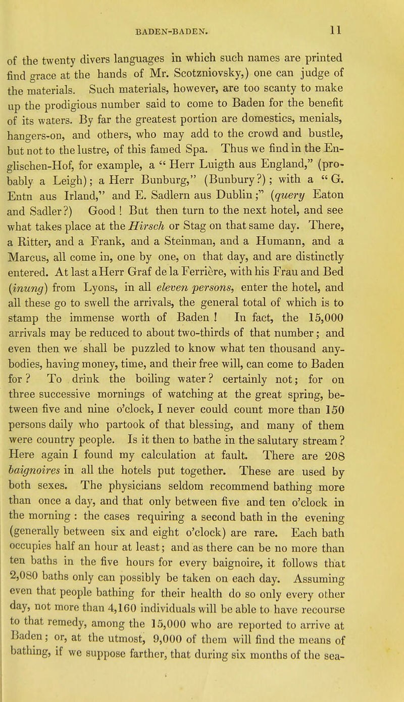 of the twenty divers languages in which such names are printed find grace at the hands of Mr. Scotzniovsky,) one can judge of the materials. Such materials, however, are too scanty to make up the prodigious number said to come to Baden for the benefit of its waters. By far the greatest portion are domestics, menials, hangers-on, and others, who may add to the crowd and bustle, but not to the lustre, of this famed Spa. Thus we find in the En- glischen-Hof, for example, a  Herr Luigth aus England, (pro- bably a Leigh); a Herr Bunburg, (Bunbury?); with a  G. Entn aus Irland, and E. Sadlern aus Dublin{query Eaton and Sadler?) Good ! But then turn to the next hotel, and see what takes place at the Hirsch or Stag on that same day. There, a Ritter, and a Frank, and a Steinman, and a Humann, and a Marcus, all come in, one by one, on that day, and are distinctly entered. At last a Herr Graf de la Ferriere, with his Frau and Bed {inung) from Lyons, in all eleven persons, enter the hotel, and all these go to swell the arrivals, the general total of which is to stamp the immense worth of Baden ! In fact, the 15,000 arrivals may be reduced to about two-thirds of that number; and even then we shall be puzzled to know what ten thousand any- bodies, having money, time, and their Iree will, can come to Baden for ? To drink the boiling water ? certainly not; for on three successive mornings of watching at the great spring, be- tween five and nine o'clock, I never could count more than 150 persons daily who partook of that blessing, and many of them were country people. Is it then to bathe in the salutary stream ? Here again I found my calculation at fault. There are 208 baignoires in all the hotels put together. These are used by both sexes. The physicians seldom recommend bathing more than once a day, and that only between five and ten o'clock in the morning : the cases requiring a second bath in the evening (generally between six and eight o'clock) are rare. Each bath occupies half an hour at least; and as there can be no more than I ten baths in the five hours for every baignoire, it follows that : 2,080 baths only can possibly be taken on each day. Assuming even that people bathing for their health do so only every other day, not more than 4,160 individuals will be able to have recourse to that remedy, among the 15,000 who are reported to arrive at Baden ; or, at the utmost, 9,000 of them will find the means of bathmg, if we suppose farther, that during six months of the sea-