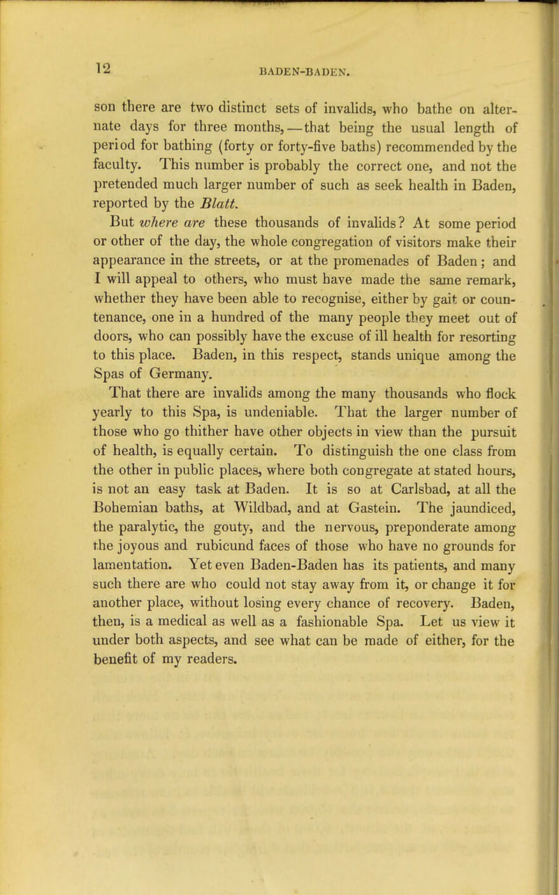 son there are two distinct sets of invalids, who bathe on alter- nate days for three months,—that being the usual length of period for bathing (forty or forty-five baths) recommended by the faculty. This number is probably the correct one, and not the pretended much larger number of such as seek health in Baden, reported by the Blatt. But where are these thousands of invalids ? At some period or other of the day, the whole congregation of visitors make their appearance in the streets, or at the promenades of Baden; and I will appeal to others, who must have made the same remark, whether they have been able to recognise, either by gait or coun- tenance, one in a hundred of the many people they meet out of doors, who can possibly have the excuse of ill health for resorting to this place. Baden, in this respect, stands unique among the Spas of Germany. That there are invalids among the many thousands who flock yearly to this Spa, is undeniable. That the larger number of those who go thither have other objects in view than the pursuit of health, is equally certain. To distinguish the one class from the other in public places, where both congregate at stated hours, is not an easy task at Baden. It is so at Carlsbad, at all the Bohemian baths, at Wildbad, and at Gastein. The jaundiced, the paralytic, the gouty, and the nervous, preponderate among the joyous and rubicund faces of those who have no grounds for lamentation. Yet even Baden-Baden has its patients, and many such there are who could not stay away from it, or change it for another place, without losing every chance of recovery. Baden, then, is a medical as well as a fashionable Spa. Let us view it under both aspects, and see what can be made of either, for the benefit of my readers.