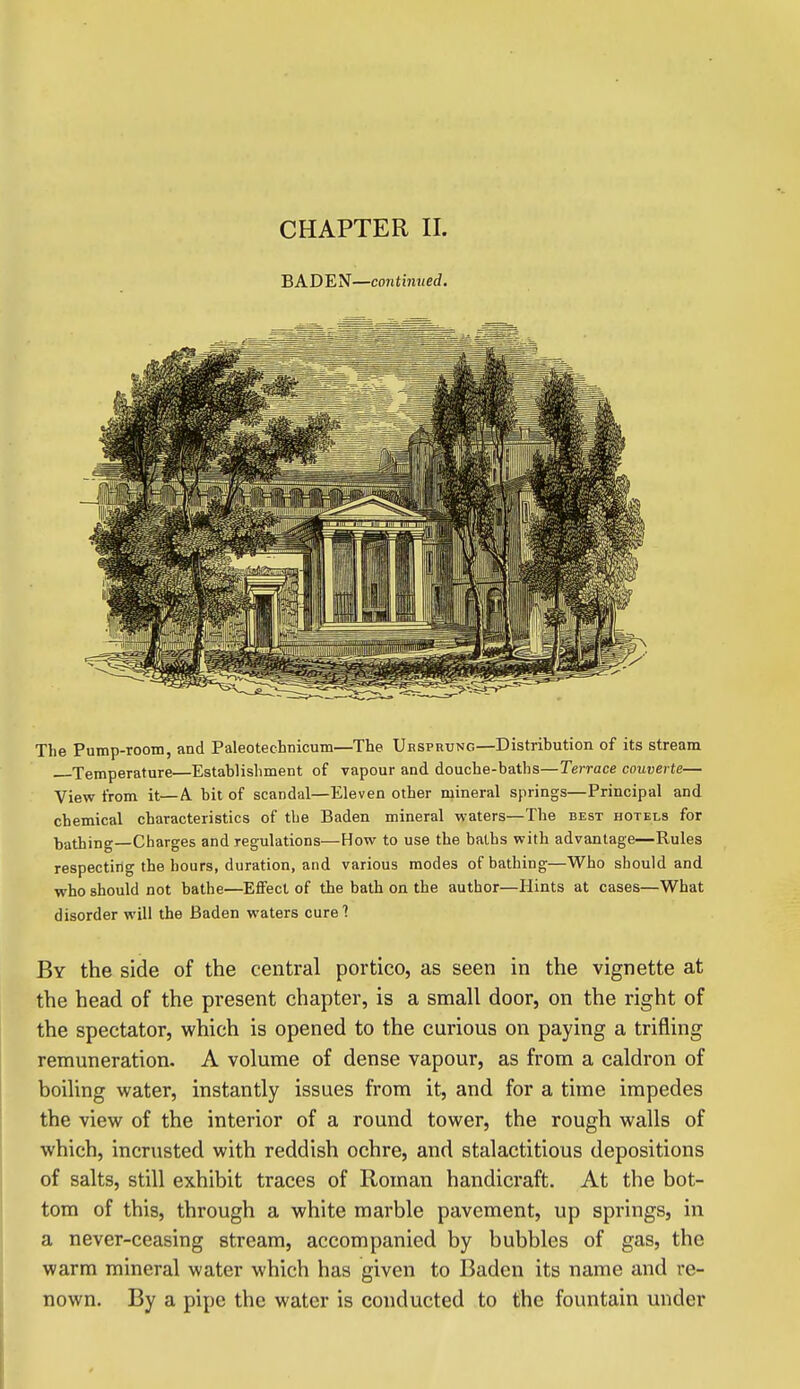 CHAPTER II. BADEN—continued. The Pump-room, and Paleotechnicum—The Uesprung—Distribution of its stream Temperature—Establishment of vapour and douche-baths—Terrace couverte— View from it—A bit of scandal—Eleven other mineral springs—Principal and chemical characteristics of the Baden mineral waters—The best hotels for bathing—Charges and regulations—How to use the baths with advantage—Rules respecting the hours, duration, and various modes of bathing—Who should and who should not bathe—EflFect of the bath on the author—Hints at cases—What disorder will the Baden waters cure'! By the side of the central portico, as seen in the vignette at the head of the present chapter, is a small door, on the right of the spectator, which is opened to the curious on paying a trifling remuneration. A volume of dense vapour, as from a caldron of boiling water, instantly issues from it, and for a time impedes the view of the interior of a round tower, the rough walls of which, incrusted with reddish ochre, and stalactitious depositions of salts, still exhibit traces of Roman handicraft. At the bot- tom of this, through a white marble pavement, up springs, in a never-ceasing stream, accompanied by bubbles of gas, the warm mineral water which has given to Baden its name and re- nown. By a pipe the water is conducted to the fountain under