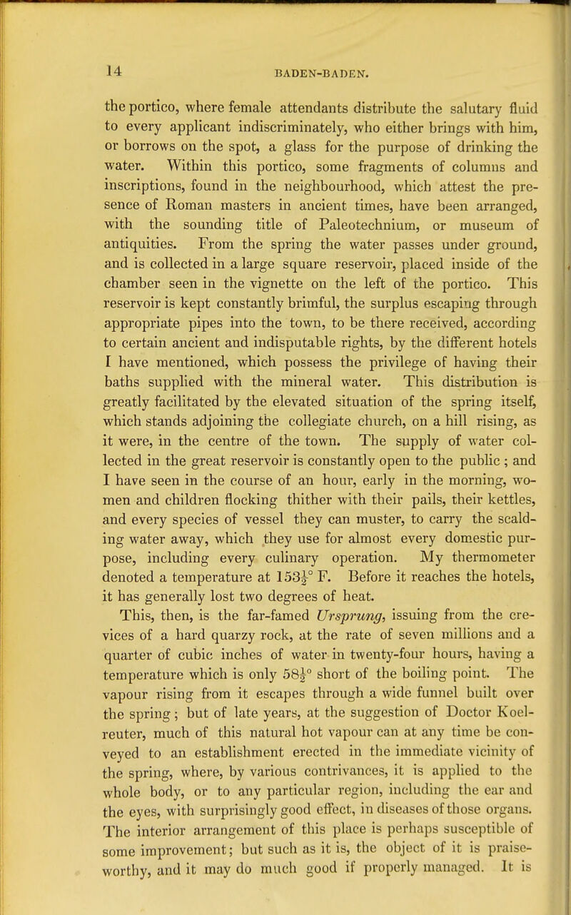the portico, where female attendants distribute the sahitary fluid to every applicant indiscriminately, who either brings with him, or borrows on the spot, a glass for the purpose of drinking the water. Within this portico, some fragments of columns and inscriptions, found in the neighbourhood, which attest the pre- sence of Roman masters in ancient times, have been arranged, with the sounding title of Paleotechnium, or museum of antiquities. From the spring the water passes under ground, and is collected in a large square reservoir, placed inside of the chamber seen in the vignette on the left of the portico. This reservoir is kept constantly brimful, the surplus escaping through appropriate pipes into the town, to be there received, according to certain ancient and indisputable rights, by the diflFerent hotels I have mentioned, which possess the privilege of having their baths supplied with the mineral water. This distribution is greatly facilitated by the elevated situation of the spring itself, which stands adjoining the collegiate church, on a hill rising, as it were, in the centre of the town. The supply of water col- lected in the great reservoir is constantly open to the public ; and I have seen in the course of an hour, early in the morning, wo- men and children flocking thither with their pails, their kettles, and every species of vessel they can muster, to carry the scald- ing water away, which they use for almost every dom^estic pur- pose, including every culinary operation. My thermometer denoted a temperature at 153^° F. Before it reaches the hotels, it has generally lost two degrees of heat. This, then, is the far-famed Ursprung, issuing from the cre- vices of a hard quarzy rock, at the rate of seven millions and a quarter of cubic inches of water in twenty-four hours, having a temperature which is only 58j° short of the boihng point. The vapour rising from it escapes through a wide funnel built over the spring; but of late years, at the suggestion of Doctor Koel- reuter, much of this natural hot vapour can at any time be con- veyed to an establishment erected in the immediate vicinity of the spring, where, by various contrivances, it is applied to the whole body, or to any particular region, including the ear and the eyes, with surprisingly good efl^ect, in diseases of those organs. The interior arrangement of this place is perhaps susceptible of some improvement; but such as it is, the object of it is praise- worthy, and it may do much good if properly managed. It is