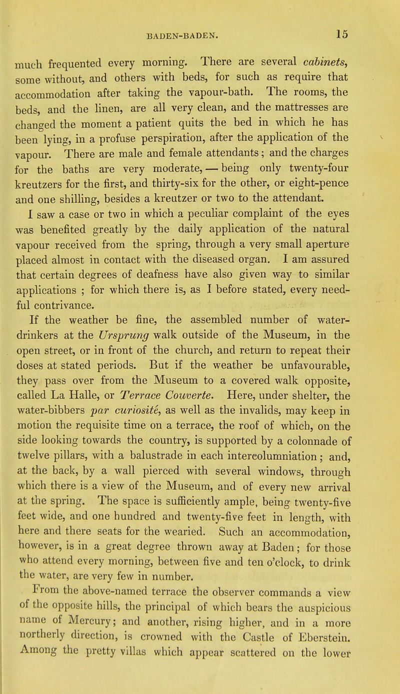 much frequented every morning. There are several cabinets, some without, and others vs^ith beds, for such as require that accommodation after taking the vapour-bath. The rooms, the beds, and the linen, are all very clean, and the mattresses are changed the moment a patient quits the bed in which he has been lying, in a profuse perspiration, after the application of the vapour. There are male and female attendants; and the charges for the baths are very moderate, — being only twenty-four kreutzers for the first, and thirty-six for the other, or eight-pence and one shilling, besides a kreutzer or two to the attendant. I saw a case or two in which a peculiar complaint of the eyes was benefited greatly by the daily application of the natural vapour received from the spring, through a very small aperture placed almost in contact with the diseased organ. I am assured that certain degrees of deafness have also given way to similar applications ; for which there is, as I before stated, every need- ful contrivance. If the weather be fine, the assembled number of water- drinkers at the Ursprung walk outside of the Museum, in the open street, or in front of the church, and return to repeat their doses at stated periods. But if the weather be unfavourable, they pass over from the Museum to a covered walk opposite, called La Halle, or Terrace Couverte. Here, under shelter, the water-bibbers par curiosite, as well as the invalids, may keep in motion the requisite time on a terrace, the roof of which, on the side looking towards the country, is supported by a colonnade of twelve pillars, with a balustrade in each intereolumniation; and, at the back, by a wall pierced with several windows, through which there is a view of the Museum, and of every new arrival at the spring. The space is sufficiently ample, being twenty-five feet wide, and one hundred and twenty-five feet in length, with here and there seats for the wearied. Such an accommodation, however, is in a great degree thrown away at Baden; for those who attend every morning, between five and ten o'clock, to drink the water, are very few in number. From the above-named terrace the observer commands a view of the opposite hills, the principal of which bears the auspicious name of Mercury; and another, rising higher, and in a more northerly direction, is crowned with the Castle of Eberstein. Among the pretty villas which appear scattered on the lower