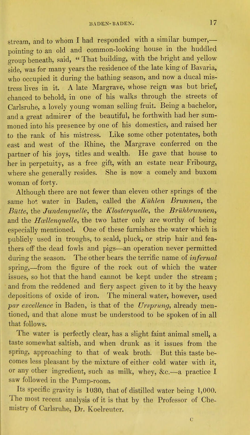Stream, and to whom I had responded with a similar bumper,— pointing to an old and common-looking house in the huddled group beneath, said, « That building, with the bright and yellow side, was for many years the residence of the late king of Bavaria, who occupied it during the bathing season, and now a ducal mis- tress lives in it. A late Margrave, whose reign was but brief, chanced to behold, in one of his walks through the streets of Carlsruhe, a lovely young woman selling fruit. Being a bachelor, and a great admirer of the beautiful, he forthwith had her sum- moned into his presence by one of his domestics, and raised her to the rank of his mistress. Like some other potentates, both east and west of the Rhine, the Margrave conferred on the partner of his joys, titles and wealth. He gave that house to her in perpetuity, as a free gift, with an estate near Fribourg, where she generally resides. She is now a comely and buxom woman of forty. Although there are not fewer than eleven other springs of the same hot, water in Baden, called the Kuhlen Brunnen, the Butte, the Jundenquelle, the Klosterquelle, the Bruhhrunnen, and the Hosllenquelle, the two latter only are worthy of being especially mentioned. One of these furnishes the water which is publicly used in troughs, to scald, pluck, or strip hair and fea- thers off the dead fowls and pigs—an operation never permitted during the season. The other bears the terrific name of infernal spring,—from the figure of the rock out of which the water issues, so hot that the hand cannot be kept under the stream; and from the reddened and fiery aspect given to it by the heavy depositions of oxide of iron. The mineral water, however, used par excellence in Baden, is that of the Ursprung, already men- tioned, and that alone must be understood to be spoken of in all that follows. The water is perfectly clear, has a slight faint animal smell, a taste somewhat saltish, and when drunk as it issues from the spring, approaching to that of weak broth. But this taste be- comes less pleasant by the mixture of either cold water with it, or any other ingredient, such as milk, whey, &c.—a practice I saw followed in the Pump-room. Its specific gravity is 1030, that of distilled water being 1,000. The most recent analysis of it is that by the Professor of Che- mistry of Carlsruhe, Dr. Koelreuter. c