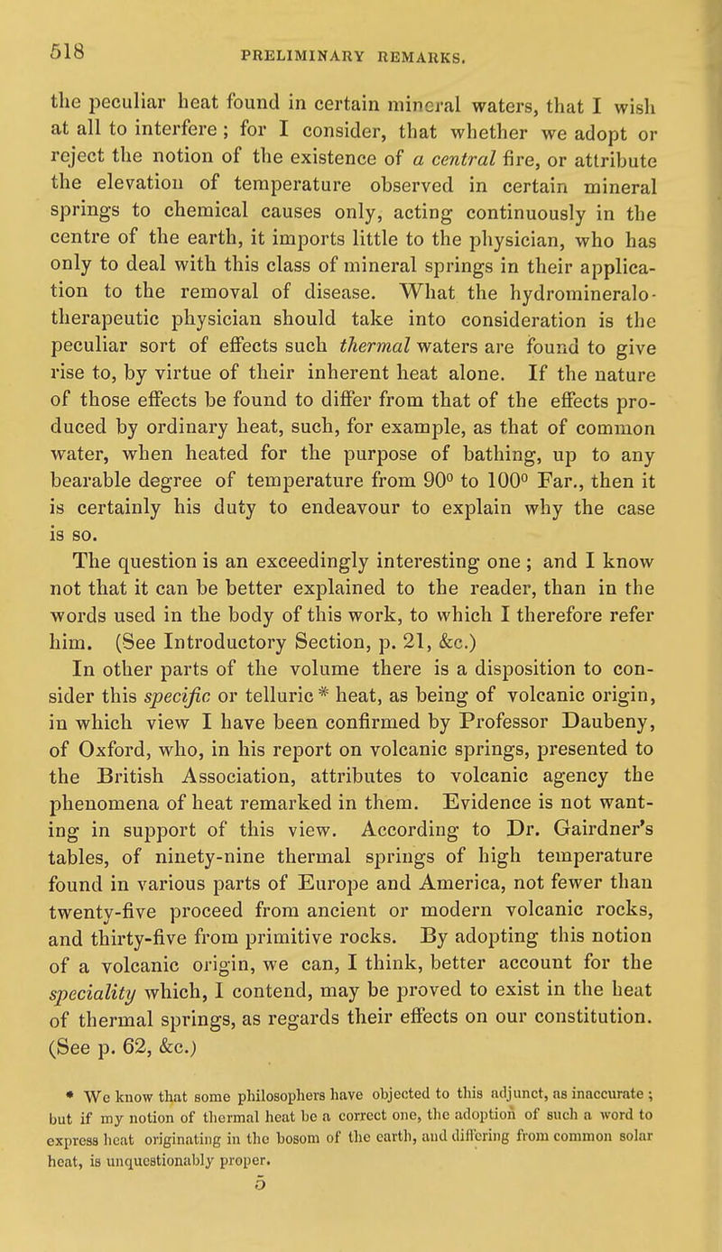 the peculiar heat found in certain mineral waters, that I wish at all to interfere; for I consider, that whether we adopt or reject the notion of the existence of a central fire, or attribute the elevation of temperature observed in certain mineral springs to chemical causes only, acting continuously in the centre of the earth, it imports little to the physician, who has only to deal with this class of mineral springs in their applica- tion to the removal of disease. What the hydromineralo- therapeutic physician should take into consideration is the peculiar sort of effects such thermal waters are found to give rise to, by virtue of their inherent heat alone. If the nature of those effects be found to differ from that of the effects pro- duced by ordinary heat, such, for example, as that of common water, when heated for the purpose of bathing, up to any bearable degree of temperature from 90° to 100° Far., then it is certainly his duty to endeavour to explain why the case is so. The question is an exceedingly interesting one ; and I know not that it can be better explained to the reader, than in the words used in the body of this work, to which I therefore refer him. (See Introductory Section, p. 21, &c.) In other parts of the volume there is a disposition to con- sider this specific or telluric* heat, as being of volcanic origin, in which view I have been confirmed by Professor Daubeny, of Oxford, who, in his report on volcanic springs, presented to the British Association, attributes to volcanic agency the phenomena of heat remarked in them. Evidence is not want- ing in support of this view. According to Dr. Gairdner's tables, of ninety-nine thermal springs of high temperature found in various parts of Europe and America, not fewer than twenty-five proceed from ancient or modern volcanic rocks, and thirty-five from primitive rocks. By adopting this notion of a volcanic origin, we can, I think, better account for the speciality which, I contend, may be proved to exist in the heat of thermal springs, as regards their eftects on our constitution. (See p. 62, &c.) * We know that some philosophers have objected to this adjunct, as inaccurate ; but if my notion of thermal heat he a correct one, the adoption of such a word to express heat originating in the bosom of the earth, and differing from common solar heat, is unquestionably proper. 5