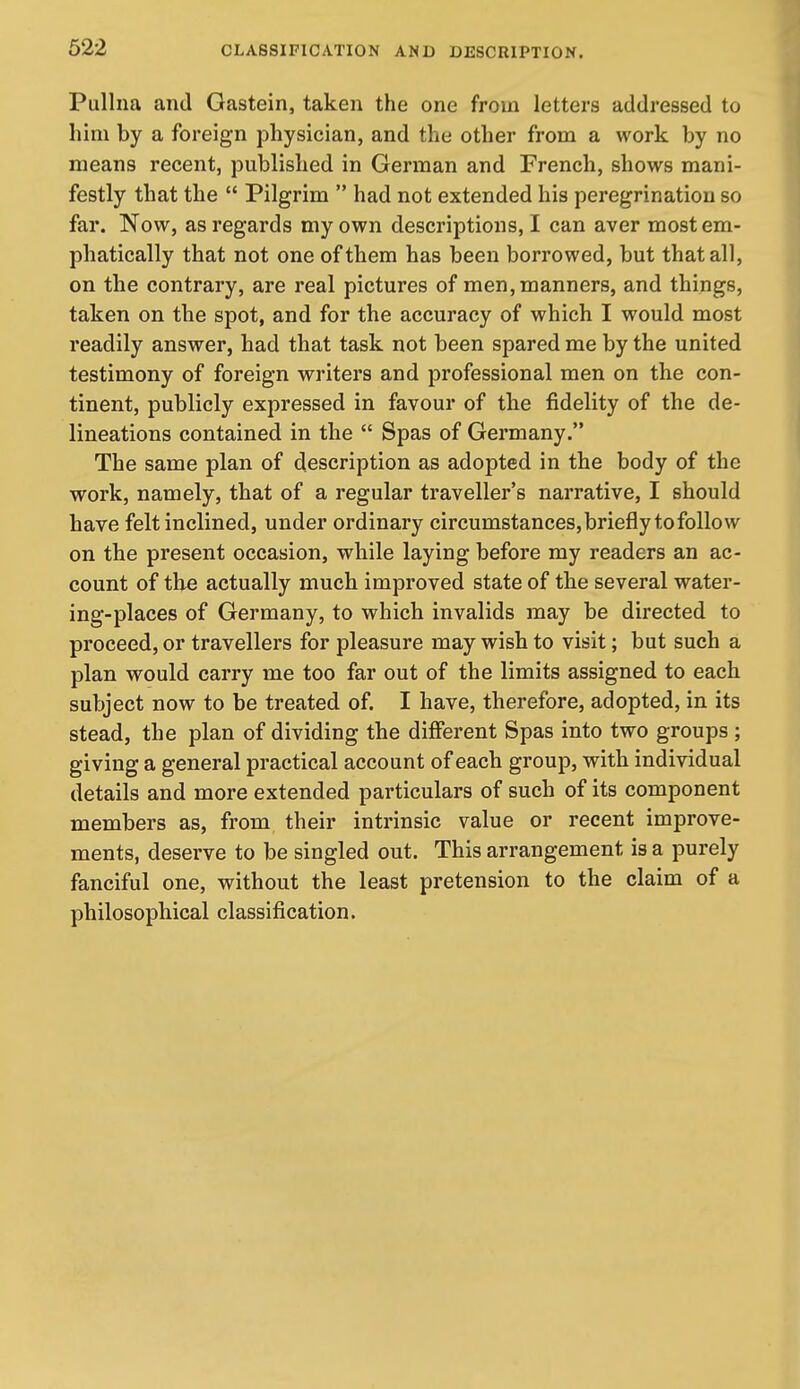 Pullna and Gastein, taken the one from letters addressed to him by a foreign physician, and the other from a work by no means recent, published in German and French, shows mani- festly that the  Pilgrim  had not extended his peregrination so far. Now, as regards my own descriptions, I can aver most em- phatically that not one of them has been borrowed, but that all, on the contrary, are real pictures of men, manners, and things, taken on the spot, and for the accuracy of which I would most readily answer, had that task not been spared me by the united testimony of foreign writers and professional men on the con- tinent, publicly expressed in favour of the fidelity of the de- lineations contained in the  Spas of Germany. The same plan of description as adopted in the body of the work, namely, that of a regular traveller's narrative, I should have felt inclined, under ordinary circumstances, briefly to follow on the present occasion, while laying before my readers an ac- count of the actually much improved state of the several water- ing-places of Germany, to which invalids may be directed to proceed, or travellers for pleasure may wish to visit; but such a plan would carry me too far out of the limits assigned to each subject now to be treated of. I have, therefore, adopted, in its stead, the plan of dividing the different Spas into two groups; giving a general practical account of each group, with individual details and more extended particulars of such of its component members as, from their intrinsic value or recent improve- ments, deserve to be singled out. This arrangement is a purely fanciful one, without the least pretension to the claim of a philosophical classification.