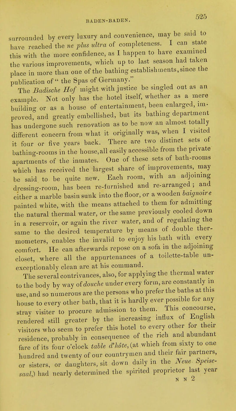 surrounded by every luxury and convenience, may be said to have reached the ne plus ultra of completeness. I can state this with the more confidence, as I happen to have examined the various improvements, which up to last season had taken place in more than one of the bathing establishments, since the publication of the Spas of Germany. The Badische Hof might with justice be singled out as an example. Not only has the hotel itself, whether as a mere buildino- or as a house of entertainment, been enlarged, im> proved, and greatly embellished, but its bathing department has undergone such renovation as to be now an almost totally different concern from what it originally was, when I visited it four or five years back. There are two distinct sets of bathing-rooms in the house,all easily accessible from the private apartments of the inmates. One of these sets of bath-rooms which has received the largest share of improvements, may be said to be quite new. Each room, with an adjoining dressing-room, has been re-furnished and re-arranged ; and either a marble basin sunk into the floor, or a wooden laignoire painted white, with the means attached to them for admitting the natural thermal water, or the same previously cooled down in a reservoir, or again the river water, and of regulating the same to the desired temperature by means of double ther- mometers, enables the invalid to enjoy his bath with every comfort. He can afterwards repose on a sofa in the adjoining closet, where all the appurtenances of a toilette-table un- exceptionably clean are at his command. The several contrivances, also, for applying the thermal water to the body by way oidouche under every form, are constantly m use, and so numerous are the persons who prefer the baths at this house to every other bath, that it is hardly ever possible for any stray visiter to procure admission to them. This concourse, rendered still greater by the increasing influx of English visitors who seem to prefer this hotel to every other for then- residence, probably in consequence of the rich and abundant fare of its four o'clock table d'h6te,{^i which from sixty to one hundred and twenty of our countrymen and their fair partners, or sisters, or daughters, sit down daily in the Neue^ Speise- saaQ had nearly determined the spirited proprietor last year N N 2