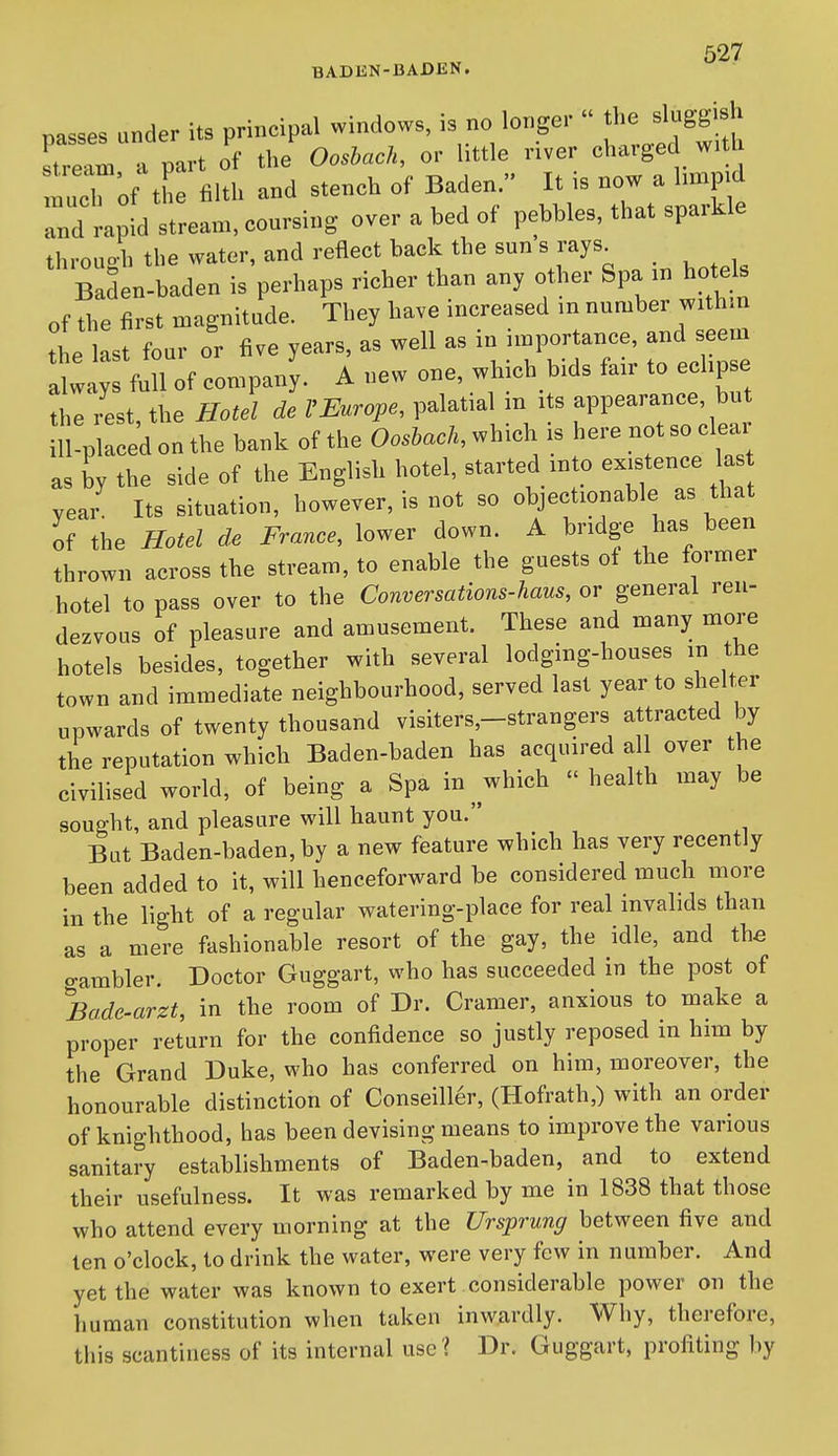 BADEN-BADEN. passes under its principal windows, is no longer  Jl- sluggish stream a part of the OosUch, or httle river charged witl :rh 'of tL iilth and stench of Baden  I^^TatVpTr^fe and rapid stream, coursing over a bed of pebbles, that sparkle through the water, and reflect back the sun s rays^ Baden-baden is perhaps richer than any other Spa in hote^ of the first magnitude. They have increased in number with.n the last four or five years, as well as in importance, and seem atayf full of company. A new one, which bids fair to eclipse the rest, the Hotel de VEurope, palatial m its appearance, but ill-placed on the bank of the OosUck, which is here not so clear as by the side of the English hotel, started into existence las year Its situation, however, is not so objectionable as that of the Hotel de France, lower down. A bridge has been thrown across the stream, to enable the guests ol the former hotel to pass over to the Conversations-haus, or general ren- dezvous of pleasure and amusement. These and many more hotels besides, together with several lodging-houses in the town and immediate neighbourhood, served last year to shelter upwards of twenty thousand visiters,-strangers attracted by the reputation which Baden-baden has acquired al over the civilised world, of being a Spa in which health may be sought, and pleasure will haunt you. But Baden-baden, by a new feature which has very recently been added to it, will henceforward be considered much more in the light of a regular watering-place for real invalids than as a mere fashionable resort of the gay, the idle, and the o-ambler. Doctor Guggart, who has succeeded in the post of Bade-arzt, in the room of Dr. Cramer, anxious to make a proper return for the confidence so justly reposed in him by the Grand Duke, who has conferred on him, moreover, the honourable distinction of Conseill6r, (Hofrath,) with an order of knighthood, has been devising means to improve the various sanitary establishments of Baden-baden, and to extend their usefulness. It was remarked by me in 1838 that those who attend every morning at the Ursprung between five and ten o'clock, to drink the water, were very few in number. And yet the water was known to exert considerable power on the human constitution when taken inwardly. Why, therefore, this scantiness of its internal use l Dr. Guggart, profiting by