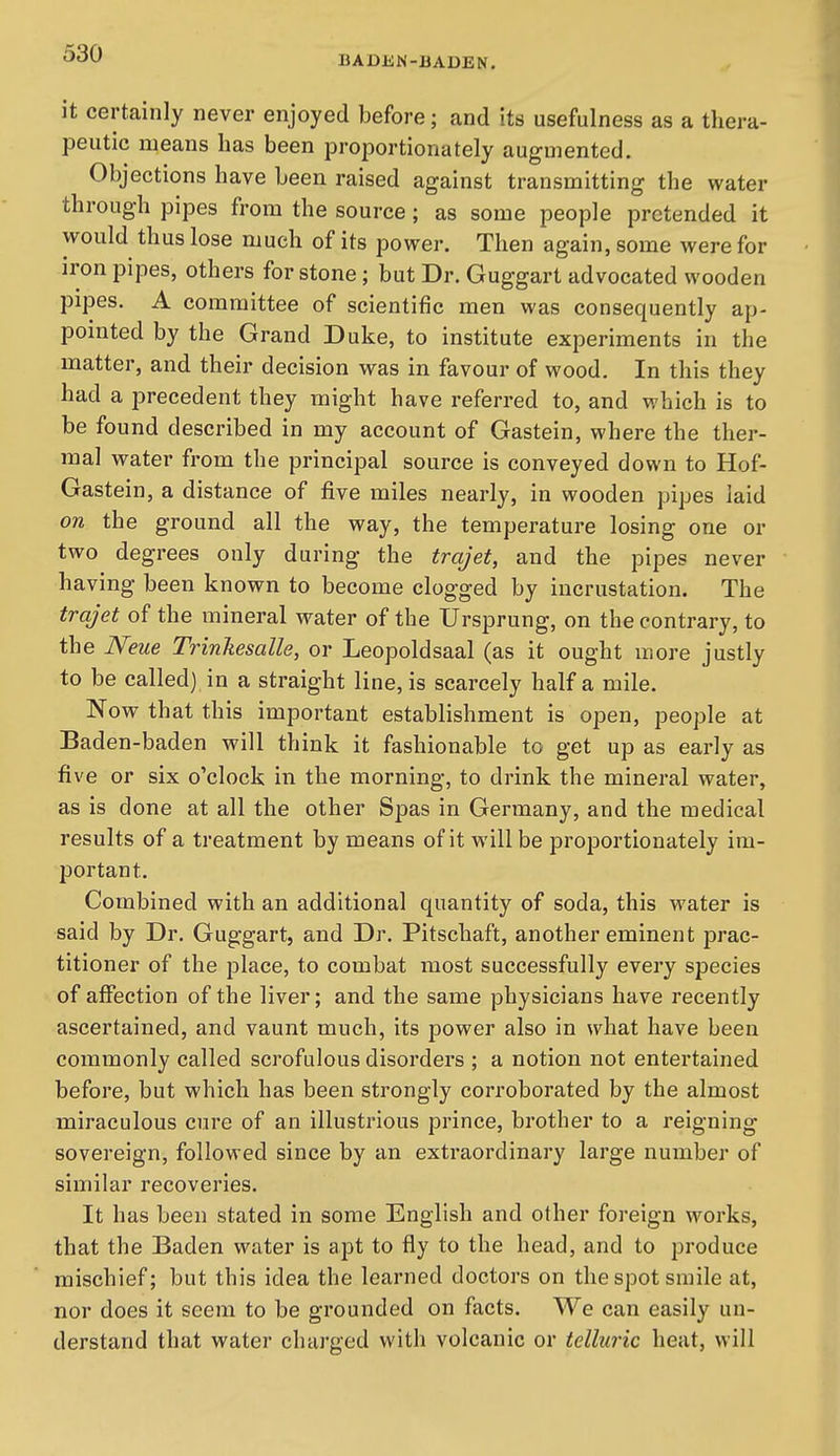 BADJiN-BADEN. it certainly never enjoyed before; and its usefulness as a thera- peutic means has been proportionately augmented. Objections have been raised against transmitting the water through pipes from the source; as some people pretended it would thus lose much of its power. Then again, some were for iron pipes, others for stone; but Dr. Guggart advocated wooden pipes. A committee of scientific men was consequently ap- pointed by the Grand Duke, to institute experiments in the matter, and their decision was in favour of wood. In this they had a precedent they might have referred to, and which is to be found described in my account of Gastein, where the ther- mal water from the principal source is conveyed down to Hof- Gastein, a distance of five miles nearly, in wooden pipes laid on the ground all the way, the temperature losing one or two degrees only during the trajet, and the pipes never having been known to become clogged by incrustation. The trajet of the mineral water of the Ursprung, on the contrary, to the Neue Trinkesalle, or Leopoldsaal (as it ought more justly to be called) in a straight line, is scarcely half a mile. Now that this important establishment is open, people at Baden-baden will think it fashionable to get up as early as five or six o'clock in the morning, to drink the mineral water, as is done at all the other Spas in Germany, and the medical results of a treatment by means of it will be proportionately im- portant. Combined with an additional quantity of soda, this water is said by Dr. Guggart, and Dr. Pitschaft, another eminent prac- titioner of the place, to combat most successfully every species of affection of the liver; and the same physicians have recently ascertained, and vaunt much, its power also in what have been commonly called scrofulous disoi'ders ; a notion not entertained before, but which has been strongly corroborated by the almost miraculous cure of an illustrious prince, brother to a reigning sovereign, followed since by an extraordinary large number of similar recoveries. It has been stated in some English and other foreign works, that the Baden water is apt to fly to the head, and to produce mischief; but this idea the learned doctors on the spot smile at, nor does it seem to be grounded on facts. We can easily un- derstand that water charged with volcanic or telluric heat, will