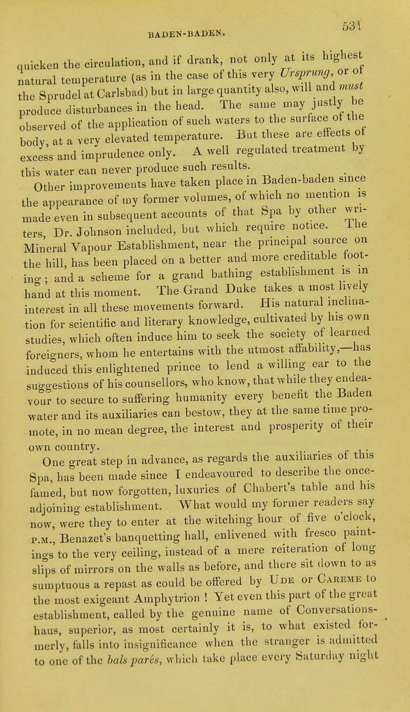 BADEN-BADKN. quicken the circuhition, and if drank, not only at its highest natural ten.perature (as in the case of this very ^^^W the Sprudel at Carlsbad) but in large quantity also, will and must produce disturbances in the head. The same may justly be observed of the application of such waters to the surface of the body, at a very elevated temperature. But these are effects of excess and imprudence only. A well regulated treatment by this water can never produce such results. ^ , ^ Other improvements have taken place in Baden-baden since the appearance of my former volumes, of which no mention is made even in subsequent accounts of that Spa by other wri- ters Dr. Johnson included, but which require notice. iHe Mineral Vapour Establishment, near the principa source on the hill, has been placed on a better and more creditable foot- ing ; and a scheme for a grand bathing establishment is in hand at this moment. The Grand Duke takes a most lively interest in all these movements forward. His natural mcliua- tion for scientific and literary knowledge, cultivated by his own studies, which often induce him to seek the society of learned foreigners, whom he entertains with the utmost affability,—has induced this enlightened prince to lend a willing ear to the suo-gestions of his counsellors, who know, that while they endea- vour to secure to suffering humanity every benefit the Baden water and its auxiliaries can bestow, they at the same time pro- mote, in no mean degree, the interest and prosperity of then- own country. One great step in advance, as regards the auxiharies of this Spa has been made since I endeavoured to describe the once- famed, but now forgotten, luxuries of Chabert's table and his adjoining establishment. What would my former readers say now, were they to enter at the witching hour of five o'clock, P.M., Benazet's banquetting hall, enlivened with fresco paint- ings to the very ceiling, instead of a mere reiteration of long slips of mirrors on the walls as before, and there sit down to as sumptuous a repast as could be offered by Ude or Careme to the most exigeant Amphytrion ! Yet even this part of the great establishment, called by the genuine name of Conversations- ^ haus, superior, as most certainly it is, to what existed for- merly, falls into insignificance when the stranger is admitted to one of the hah pares, which take place every Saturday night