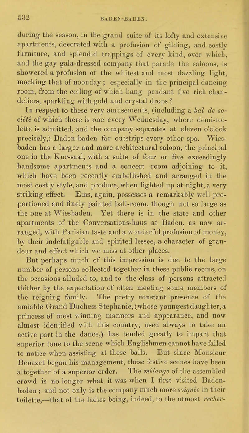 during the season, in the grand suite of its lofty and extensive apartments, decorated with a profusion of gilding, and costly furniture, and splendid trappings of every kind, over which, and the gay gala-dressed company that parade the saloons, is showered a profusion of the whitest and most dazzling light, mocking that of noonday ; especially in the principal dancing- room, from the ceiling of which hang pendant five rich chan- deliers, sparkling with gold and crystal drops? In respect to these very amusements, (including a hal de so- ciete of which there is one every Wednesday, where demi-toi- lette is admitted, and the company separates at eleven o'clock precisely,) Baden-baden far outstrips every other spa. Wies- baden has a larger and more architectural saloon, the principal one in the Kur-saal, with a suite of four or five exceedingly handsome apartments and a concert room adjoining to it, which have been recently embellished and arranged in the most costly style, and produce, when lighted up at night, a very striking effect. Ems, again, possesses a remarkably well pro- portioned and finely painted ball-room, though not so large as the one at Wiesbaden. Yet there is in the state and other apartments of the Conversations-haus at Baden, as now ar- ranged, with Parisian taste and a wonderful profusion of money, by their indefatigable and spirited lessee, a character of gran- deur and effect which we miss at other places. But perhaps much of this impression is due to the large number of persons collected together in these public rooms, on the occasions alluded to, and to the class of persons attracted thither by the expectation of often meeting some members of the reigning family. The pretty constant presence of the amiable Grand Duchess Stephanie, (whose youngest daughter,a princess of most winning manners and appearance, and now almost identified with this country, used always to take an active part in the dance,) has tended greatly to impart that superior tone to the scene which Englishmen cannot have failed to notice when assisting at these balls. But since Monsieur Benazet began his management, these festive scenes have been altogether of a superior order. The melange of the assembled crowd is no longer what it was when I first visited Baden- baden ; and not only is the company much more soignee in their toilette,—that of the ladies being, indeed, to the utmost reciter-