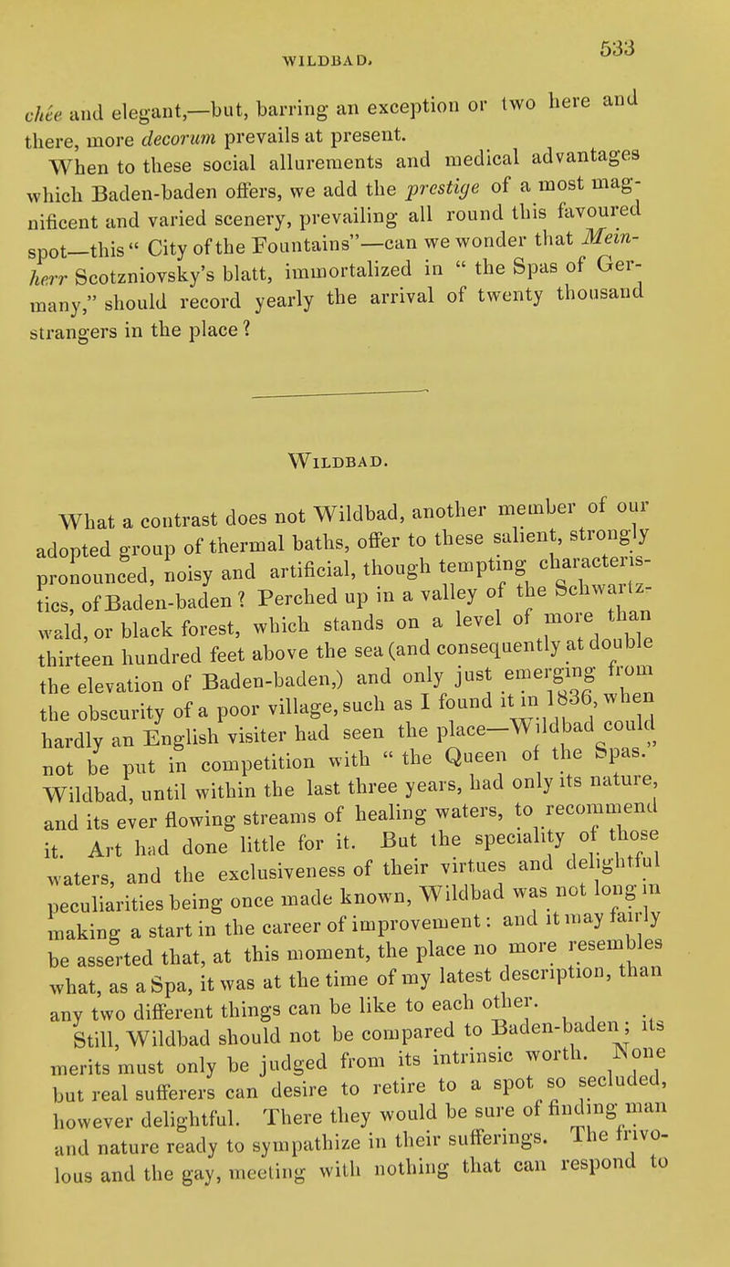 WlLDIiAD> ch^e and elegant—but, barring an exception or two here and there, more decorum prevails at present. When to these social allurements and medical advantages which Baden-baden offers, we add the prestige of a most mag- nificent and varied scenery, prevailing all round this favoured spot—this  City of the Fountains—can we wonder that Mem- herr Scotzniovsky's blatt, immortalized in  the Spas of Ger- many, should record yearly the arrival of twenty thousand strangers in the place ? WlLDBAD. What a contrast does not Wildbad, another member of our adopted group of thermal baths, offer to these sahent, strong;ly pronounced, noisy and artificial, though t^Pt-g^^--^-^^ tics, of Baden-baden ? Perched up in a valley of the Schwartz, wald, or black forest, which stands on a level of -7/^^ thirteen hundred feet above the sea (and consequently at double the elevation of Baden-baden,) and only just emerging from the obscurity of a poor village,such as I found ^^-1^36 when hardly an English visiter had seen the place-Wddbad could not be put in competition with  the Queen 0 the Spas. Wildbad, until within the last three years, had only its nature and its ever flowing streams of healing waters, to recomniend it. Art had done little for it. But the speciality o those craters, and the exclusiveness of their virtues and delightful peculiarities being once made known, Wildbad was not longm Lking a start in the career of improvement: and it may fan ly be asserted that, at this moment, the place no more resembles what, as a Spa, it was at the time of my latest description, than any two different things can be like to each otlier. Still, Wildbad should not be compared to Baden-baden; its ineritsmust only be judged from its intrinsic worth, ^sone but real sufferers can desire to retire to a spot, so secluded, however delightful. There they would be sure of finding man and nature ready to sympathize in their sufferings. Ihe frivo- lous and the gay, meeting with nothing that can respond to