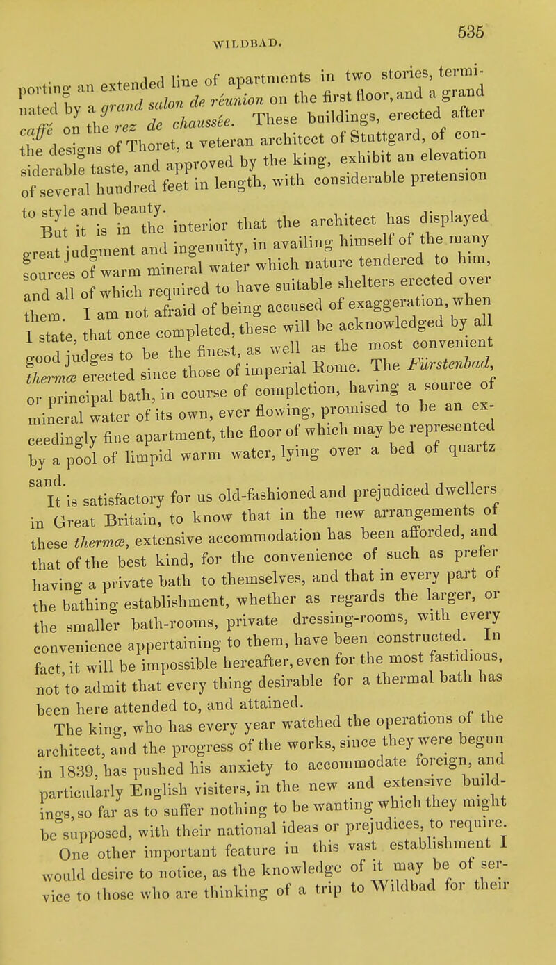 WILDBAD. X 1 1 nf ni-iartnipnts in two stories, termi- ::^:^t^d:l^^n the ^rst Aoo. a„d a grand on\l/e ^S^  ^hese building-s, erected after t'Xs o^Thoret, a — ^^^^ ^S^;;^^ ^^r:.rd:fs:-^ ^^titt  interior that the architect has displayed ,rea u ^-nt and ingenuity, in availing hin^self of the many fou e of warm mineral water which nature tendered to him, and al o which required to have suitable shelters erected over hem I am not afraid of being accused of exaggeration, when I stat'e that once completed, these will be acknowledged by al L dtdgesto be the finest, as well as the most convenient i eLted since those of imperial Home. The Furstenhad or principal bath, in course of completion, havmg ^ f mineral water of its own, ever flowing, promised to be an ex- ceedingly fine apartment, the floor of which may be represented by a pool of limpid warm water, lying over a bed of quartz ''itis satisfactory for us old-fashioned and prejudiced dwellers iB Great Britain, to know that in the new arrangements of these thermce, extensive accommodation has been afforded, and that of the best kind, for the convenience of such as prefer having a private bath to themselves, and that in every part of the bathing establishment, whether as regards the larger, or the smaller bath-rooms, private dressing-rooms, with every convenience appertaining to them, have been constructed In fact, it will be impossible hereafter, even for the most [astidious, not to admit that every thing desirable for a thermal bath has been here attended to, and attained. The kin^, who has every year watched the operations of the architect, and the progress of the works, since they were begun in 1839, has pushed his anxiety to accommodate foreign, and particularly English visiters, in the new and extensive build- inos,so far as to suffer nothing to be wanting which they might be'supposed, with their national ideas or prejudices to require One other important feature in this vast establishment I would desire to notice, as the knowledge of it may be of ser- vice to those who are thinking of a trip to Wildbad for their