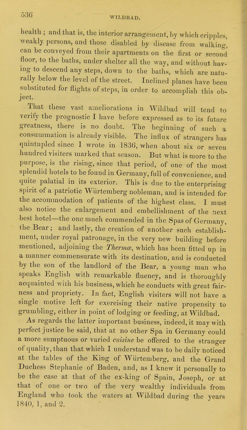 WILDBAD. health ; and tliat is, the interior arrangement, by which cripples, weakly persons, and those disabled by disease from walking-' can be conveyed from their apartments on the first or second floor, to the baths, under shelter all the way, and without hav- ing to descend any steps, down to the baths, which are natu- rally below the level of the street. Inclined planes have been substituted for flights of steps, in order to accomplish this ob- ject. That these vast ameliorations in Wild bad will tend to verify the prognostic I have before expressed as to its future greatness, there is no doubt. The beginning of such a consummation is already visible. The influx of strangers has quintupled since I wrote in 1836, when about six or seven hundred visiters marked that season. But what is more to the purpose, is the rising, since that period, of one of the most splendid hotels to be found in Germany, full of convenience, and quite palatial in its exterior. This is due to the enterprising spirit of a patriotic Wurtemberg nobleman, and is intended for the accommodation of patients of the highest class. I must also notice the enlargement and embellishment of the next best hotel—the one much commended in the Spas of Germany, the Bear; and lastly, the creation of another such establish- ment, under royal patronage, in the very new building before mentioned, adjoining the Thermce, which has been fitted up in a manner commensurate with its destination, and is conducted by the son of the landlord of the Bear, a young man who speaks English with remarkable fluency, and is thoroughly acquainted with his business, which he conducts with great fair- ness and propriety. In fact, English visiters will not have a single motive left for exercising their native propensity to grumbling, either in point of lodging or feeding, at Wildbad. As regards the latter important business, indeed, it may with perfect justice be said, that at no other Spa in Germany could a more sumptuous or varied cuisine be offered to the stranger of quality, than that which I understand was to be daily noticed at the tables of the King of Wurtemberg, and the Grand Duchess Stephanie of Baden, and, as I knew it personally to be the case at that of the ex-king of Spain, Joseph, or at that of one or two of the very wealthy individuals from England who took the waters at Wildbad during the years 1840, 1, and 2.