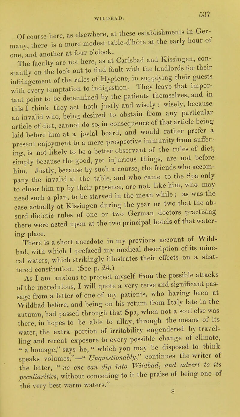 Of course here, as elsewhere, at these establishments in Ger- many, there is a more modest table-cl'h6te at the early hour of one, and another at four o'clock. _ The foculty are not here, as at Carlsbad and Kissmgen, con- stantly on the look out to find fault with the landlords for their infrino-ement of the rules of Hygiene, in supplying their guests with e'very temptation to indigestion. They leave that impor- tant point to be determined by the patients themselves, and in this I think they act both justly and wisely : wisely, because an invalid who, being desired to abstain from any particular article of diet, cannot do so, in consequence of that article being laid before him at a jovial board, and would rather prefer a present enjoyment to a mere prospective immunity from suffer- ino-, is not likely to be a better observant of the rules of diet, simply because the good, yet injurious things, are not before him Justly, because by such a course, the friends who accom- pany the invalid at the table, and who came to the Spa only to cheer him up by their presence, are not, like him, who may need such a plan, to be starved in the mean while; as was the case actually at Kissingen during the year or two that the ab- surd dietetic rules of one or two German doctors practising there were acted upon at the two principal hotels of that water- ing place. wT-iA There is a short anecdote in my previous account ot Wild- bad, with which I prefaced my medical description of its mine- ral waters, which strikingly illustrates their effects on a shat- tered constitution. (See p. -24.) - As I am anxious to protect myself from the possible attacks of the incredulous, I will quote a very terse and significant pas- sage from a letter of one of my patients, who having been at Wildbad before, and being on his return from Italy late in the autumn, had passed through that Spa, when not a soul else was there, in hopes to be able to allay, through the means of its water, the extra portion of irritability engendered by travel- ling and recent exposure to every possible change of climate, « a homage, says he,  which you may be disposed to think speaks volumes.— Unquestionallyr continues the writer of the letter,  no one can dip into Wildbad, and advert to its peculiarities, without conceding to it the praise of being one of the very best warm waters.