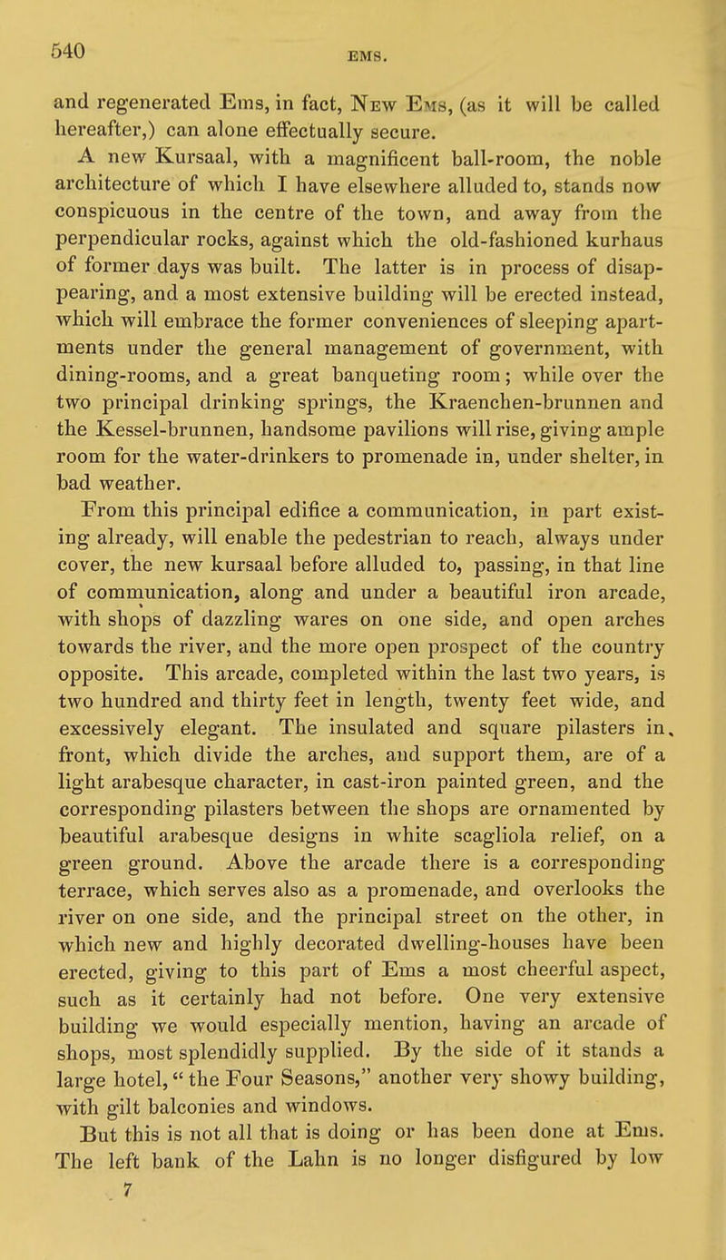 EMS. and regenerated Ems, in fact, New Ems, (as it will be called hereafter,) can alone effectually secure. A new Kursaal, with a magnificent ball-room, the noble architecture of which I have elsewhere alluded to, stands now conspicuous in the centre of the town, and away from the perpendicular rocks, against which the old-fashioned kurhaus of former days was built. The latter is in process of disap- pearing, and a most extensive building will be erected instead, which will embrace the former conveniences of sleeping apart- ments under the general management of government, with dining-rooms, and a great banqueting room; while over the two principal drinking springs, the Kraenchen-brunnen and the Kessel-brunnen, handsome pavilions will rise, giving ample room for the water-drinkers to promenade in, under shelter, in bad weather. From this principal edifice a communication, in part exist- ing already, will enable the pedestrian to reach, always under cover, the new kursaal before alluded to, passing, in that line of communication, along and under a beautiful iron arcade, with shops of dazzling wares on one side, and open arches towards the river, and the more open prospect of the country opposite. This arcade, completed within the last two years, is two hundred and thirty feet in length, twenty feet wide, and excessively elegant. The insulated and square pilasters in. front, which divide the arches, and support them, are of a light arabesque character, in cast-iron painted green, and the corresponding pilasters between the shops are ornamented by beautiful arabesque designs in white scagliola relief, on a green ground. Above the arcade there is a corresponding- terrace, which serves also as a promenade, and overlooks the river on one side, and the principal street on the other, in which new and highly decorated dwelling-houses have been erected, giving to this part of Ems a most cheerful aspect, such as it certainly had not before. One very extensive building we would especially mention, having an arcade of shops, most splendidly supplied. By the side of it stands a large hotel, the Four Seasons, another very showy building, with gilt balconies and windows. But this is not all that is doing or has been done at Ems. The left bank of the Lahn is no longer disfigured by low 7