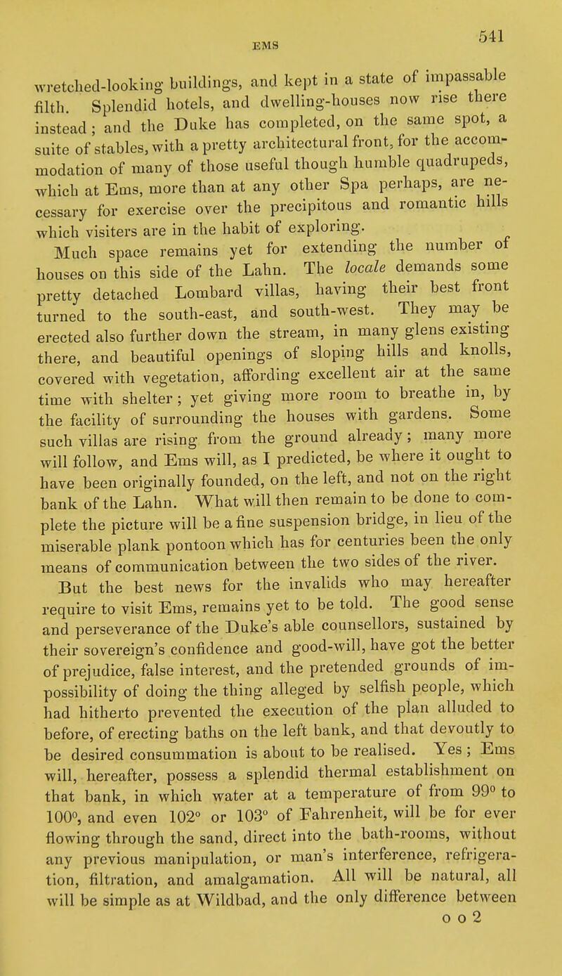 wretched-looking, buildings, and kept in a state of impassable filth Splendid hotels, and dwelling-houses now rise there instead; and the Duke has completed, on the same spot, a suite of stables, with a pretty architectural front, for the accom- modation of many of those useful though humble quadrupeds, which at Ems, more than at any other Spa perhaps, are ne- cessary for exercise over the precipitous and romantic hills which visiters are in the habit of exploring. Much space remains yet for extending- the number of houses on this side of the Lahn. The locale demands some pretty detached Lombard villas, having their best front turned to the south-east, and south-west. They may be erected also further down the stream, in many glens existing there, and beautiful openings of sloping hills and knolls, covered with vegetation, affording excellent air at the same time with shelter; yet giving more room to breathe in, by the facility of surrounding the houses with gardens. Some such villas are rising from the ground already; many more will follow, and Ems will, as I predicted, be where it ought to have been originally founded, on the left, and not on the right bank of the Lahn. What will then remain to be done to com- plete the picture will be a fine suspension bridge, in lieu of the miserable plank pontoon which has for centmnes been the only means of communication between the two sides of the river. But the best news for the invalids who may hereafter require to visit Ems, remains yet to be told. The good sense and perseverance of the Duke's able counsellors, sustained by their sovereign's confidence and good-will, have got the better of prejudice, false interest, and the pretended grounds of im- possibility of doing the thing alleged by selfish people, which had hitherto prevented the execution of the plan alluded to before, of erecting baths on the left bank, and that devoutly to be desired consummation is about to be realised. Yes ; Ems will, hereafter, possess a splendid thermal establishment on that bank, in which water at a temperature of from 99° to 100°, and even 102° or 103° of Fahrenheit, will be for ever flowing through the sand, direct into the bath-rooms, without any previous manipulation, or man's interference, refrigera- tion, filtration, and amalgamation. All will be natural, all will be simple as at Wildbad, and the only difference between 0 o 2