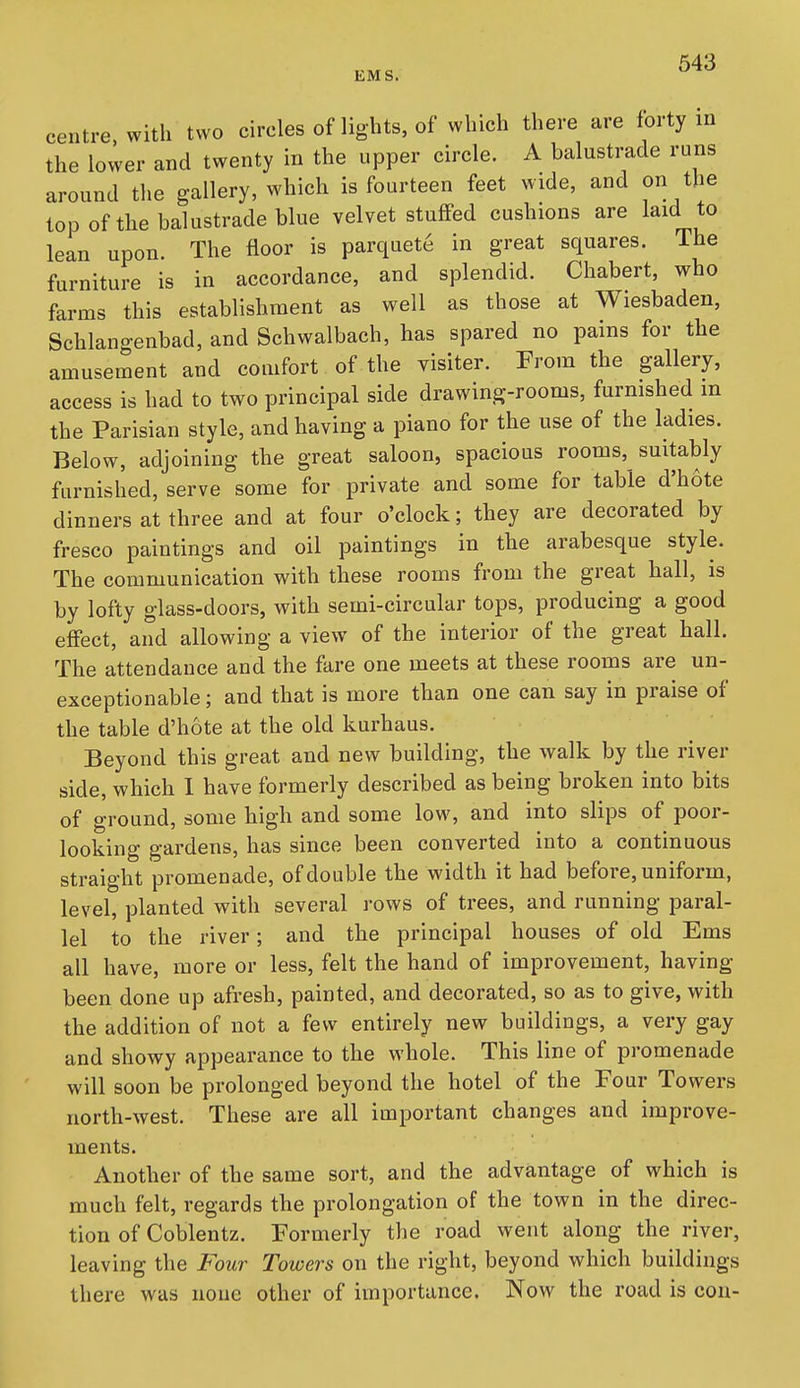centre with two circles of lights, of which there are forty in the lovver and twenty in the upper circle. A balustrade runs around the gallery, which is fourteen feet wide, and on the top ofthe balustrade blue velvet stuffed cushions are laid to lean upon. The floor is parquete in great squares. The furniture is in accordance, and splendid. Chabert, who farms this establishment as well as those at Wiesbaden, Schlangenbad, and Schwalbach, has spared no pains for the amusement and comfort of the visiter. From the gallery, access is had to two principal side drawing-rooms, furnished in the Parisian style, and having a piano for the use of the ladies. Below, adjoining the great saloon, spacious rooms, suitably furnished, serve some for private and some for table d'h6te dinners at three and at four o'clock; they are decorated by fresco paintings and oil paintings in the arabesque style. The communication with these rooms from the great hall, is by lofty glass-doors, with semi-circular tops, producing a good effect, and allowing a view of the interior of the great hall. The attendance and the fare one meets at these rooms are un- exceptionable ; and that is more tban one can say in praise of the table d'hote at the old kurhaus. Beyond this great and new building, the walk by the river side, which I have formerly described as being broken into bits of ground, some high and some low, and into slips of poor- looking gardens, has since been converted into a continuous straight promenade, of double the width it had before, uniform, level, planted with several rows of trees, and running- paral- lel to the river; and the principal houses of old Ems all have, more or less, felt the hand of improvement, having been done up afresh, painted, and decorated, so as to give, with the addition of not a few entirely new buildings, a very gay and showy appearance to the whole. This line of promenade will soon be prolonged beyond the hotel of the Four Towers north-west. These are all important changes and improve- ments. Another of the same sort, and the advantage of which is much felt, regards the prolongation of the town in the direc- tion of Coblentz. Formerly the road went along the river, leaving the Four Towers on the right, beyond which buildings there was none other of importance. Now the road is con-