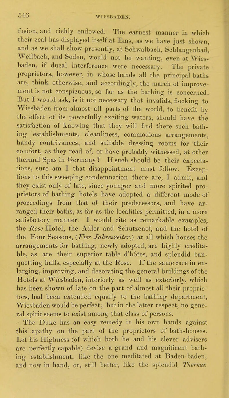 fusion, and richly endowed. The earnest manner in which their zeal has displayed itself at Ems, as we have just shown, and as we shall show presently, at Schwalbach, Schlangenbad, Weilbach, and Soden, would not be wanting, even at Wies- baden, if ducal interference were necessary. The private proprietors, however, in whose hands all the principal baths are, think otherwise, and accordingly, the march of improve- ment is not conspicuous, so far as the bathing is concerned. But I would ask, is it not necessary that invalids, flocking to Wiesbaden from almost all parts of the world, to benefit by the effect of its powerfully exciting watei's, should have the satisfaction of knowing that they will find there such bath- ing establishments, cleanliness, commodious arrangements, handy contrivances, and suitable dressing rooms for their comfort, as they read of, or have probably witnessed, at other thermal Spas in Germany ? If such should be their expecta- tions, sure am I that disappointment must follow. Excep- tions to this sweeping condemnation there are, I admit, and they exist only of late, since younger and more spirited pro- prietors of bathing hotels have adopted a different mode of proceedings from that of their predecessors, and have ar- ranged their baths, as far as the localities permitted, in a more satisfactory manner I would cite as remarkable examples, the Rose Hotel, the Adler and Schutzenof, and the hotel of the Four Seasons, {Fier Jahreszeiter,) at all which houses the arrangements for bathing, newly adopted, are highly credita- ble, as are their superior table d'hotes, and splendid ban- quetting halls, especially at the Rose. If the same care in en- larging, improving, and decorating the general buildings of the Hotels at Wiesbaden, interiorly as well as exteriorly, which has been shown of late on the part of almost all their proprie- tors, had been extended equally to the bathing department, Wiesbaden would be perfect; but in the latter respect, no gene- ral spirit seems to exist among that class of persons. The Duke has an easy remedy in his own hands against this apathy on the part of the proprietors of bath-houses. Let his Highness (of which both he and his clever advisers are perfectly capable) devise a grand and magnificent bath- ino- establishment, like the one meditated at Baden-baden, and now in hand, or, still better, like the splendid Thermce