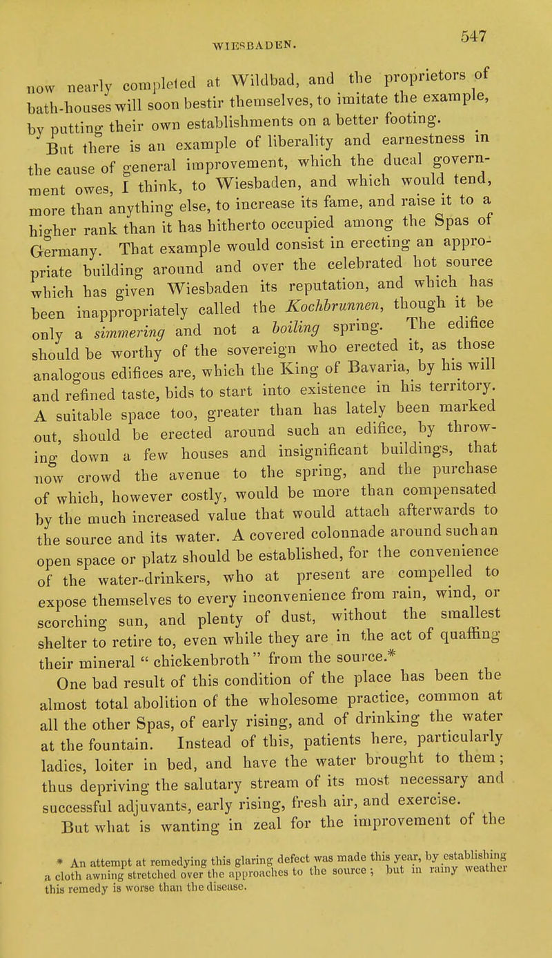 WIESBADKN. now nearly comj.leted at Wiklbad, and the proprietors of bath-houses will soon bestir themselves, to imitate the example, bv putting their own establishments on a better footing. _ But there is an example of liberality and earnestness in the cause of general improvement, which the ducal govern- ment owes, 1 think, to Wiesbaden, and which would tend, more than anything else, to increase its fame, and raise it to a hi-her rank than it has hitherto occupied among the Spas ot Germany That example would consist in erecting an appro- priate building around and over the celebrated hot source which has given Wiesbaden its reputation, and which has been inappropriately called the Kochbrunnen, though it be only a simmering and not a boiling spring. The editice should be worthy of the sovereign who erected it, as those analogous edifices are, which the King of Bavaria, by his will and refined taste, bids to start into existence in his territory A suitable space too, greater than has lately been marked out should be erected around such an edifice, by throw- ing' down a few houses and insignificant buildings, that now crowd the avenue to the spring, and the purchase of which, however costly, would be more than compensated by the much increased value that would attach afterwards to the source and its water. A covered colonnade around such an open space or platz should be established, for the convenience of the water-drinkers, who at present are compelled to expose themselves to every inconvenience from rain, wind, or scorching sun, and plenty of dust, without the smallest shelter to retire to, even while they are in the act of quaffing their mineral  chickenbroth  from the source.* One bad result of this condition of the place has been the almost total abolition of the wholesome practice, common at all the other Spas, of early rising, and of drinking the water at the fountain. Instead of this, patients here, particularly ladies, loiter in bed, and have the water brought to them; thus depriving the salutary stream of its most necessary and successful adjuvants, early rising, fresh air, and exercise. But what is wanting in zeal for the improvement of the • An attempt at remedying this glaring defect was made this year, by establishing a clofh awning stretched over the apiH-oachcs to the source; but m rainy weather this remedy is worse than the disease.