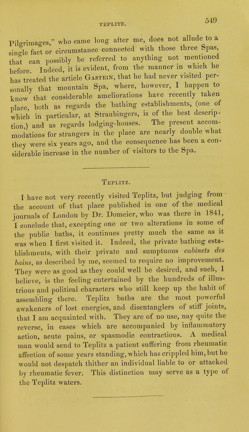 TEPLITZ. ^ Pilorimages, who came long after rae, does not allude to a single fact or circumstance connected with those three Spas, thai can possibly be referred to anything not mentioned before Indeed, it is evident, from the manner in which he has treated the article Gastein, that he had never visited per- sonally that mountain Spa, where, however, I happen to know that considerable ameliorations have recently taken place both as regards the bathing establishments, (one of which in particular, at Straubingers, is of the best descrip- tion ) and as regards lodging-houses. The present accom- modations for strangers in the place are nearly double what they were six years ago, and the consequence has been a con- siderable increase in the number of visitors to the Spa. Teplitz. I have not very recently visited Teplitz, but judging from the account of that place published in one of the medical journals of London by Dr. Domeier, who was there in 1841, I conclude that, excepting one or two alterations in some of the public baths, it continues pretty much the same as it was when I first visited it. Indeed, the private bathing esta- blishments, with their private and sumptuous cabinets des bains, as described by me, seemed to require no improvement. They were as good as they could well be desired, and such, I believe, is the feeling entertained by the hundreds of illus- trious and political characters who still keep up the habit of assembling there. Teplitz baths are the most powerful awakeners of lost energies, and disentanglers of stiff joints, that I am acquainted with. They are of no use, nay quite the reverse, in cases which are accompanied by inflammatory action, acute pains, or spasmodic contractions. A medical man would send to Teplitz a patient suffering from rheumatic affection of some years standing, which has crippled him, but he would not despatch thither an individual liable to or attacked by rheumatic fever. This distinction may serve as a type of the Teplitz waters.