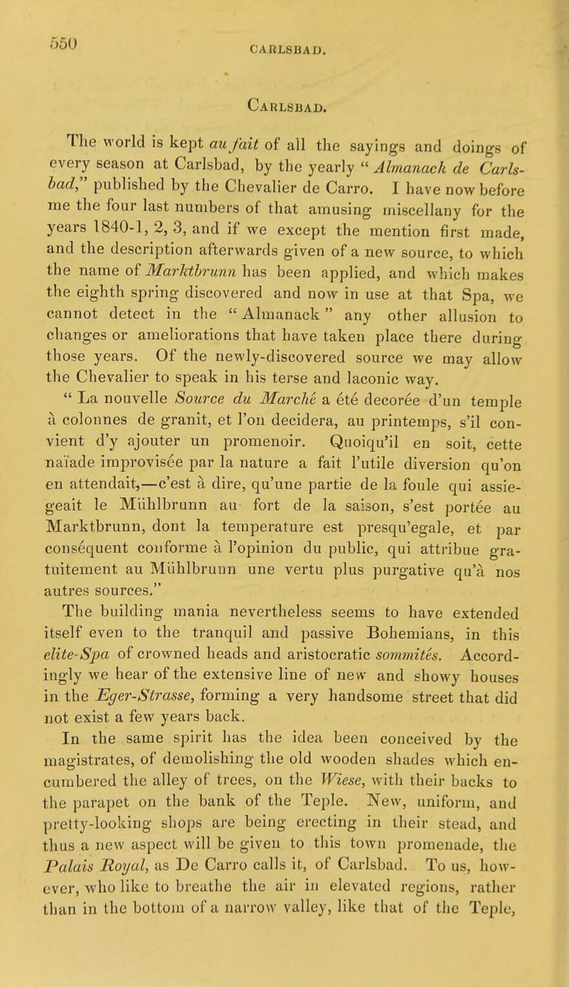 CARLSBAD. Carlsbad. The world is kept aufait of all the sayings and doings of every season at Carlsbad, hy iha je3iY\y  Almanack de Carls- lad published by the Chevalier de Carro. I have now before me the four last numbers of that amusing miscellany for the years 1840-1, 2, 3, and if we except the mention first made, and the description afterwards given of a new source, to which the name of Marhthrunn has been applied, and which makes the eighth spring discovered and now in use at that Spa, we cannot detect in the  Almanack any other allusion to changes or ameliorations that have taken place there during th ose years. Of the newly-discovered source we may allow the Chevalier to speak in his terse and laconic way.  La nouvelle Source du Marcht a ete decoree d'un temple a colonnes de granit, et Ton decidera, au printemps, s'il con- vient d'y ajouter un promenoir. Qnoiqu'il en soit, cette naiade improvisee par la nature a fait I'utile diversion qu'on en attendait,—c'est a dire, qu'une partie de la foule qui assie- geait le Miihlbrunn au fort de la saison, s'est portee au Marktbrunn, dont la temperature est presqu'egale, et par consequent coiiforme a I'opinion du public, qui attribue gra- tuitement au Miihlbrunn une vertu plus purgative qu'a nos autres sources. The building mania nevertheless seems to have extended itself even to the tranquil and passive Bohemians, in this elite-Spa of crowned heads and aristocratic sommitts. Accord- ingly we hear of the extensive line of new and showy houses in the Eger-Strasse, forming a very handsome street that did not exist a few years back. In the same spirit has the idea been conceived by the magistrates, of demolishing the old wooden shades which en- cumbered the alley of trees, on the Wiese, with their backs to the parapet on the bank of the Teple. New, uniform, and pretty-looking shops are being erecting in their stead, and thus a new aspect will be given to this town promenade, the Palais Royal, as De Carro calls it, of Carlsbad. To us, how- ever, who like to breathe the air in elevated regions, rather than in the bottom of a narrow valley, like that of the Tepio,