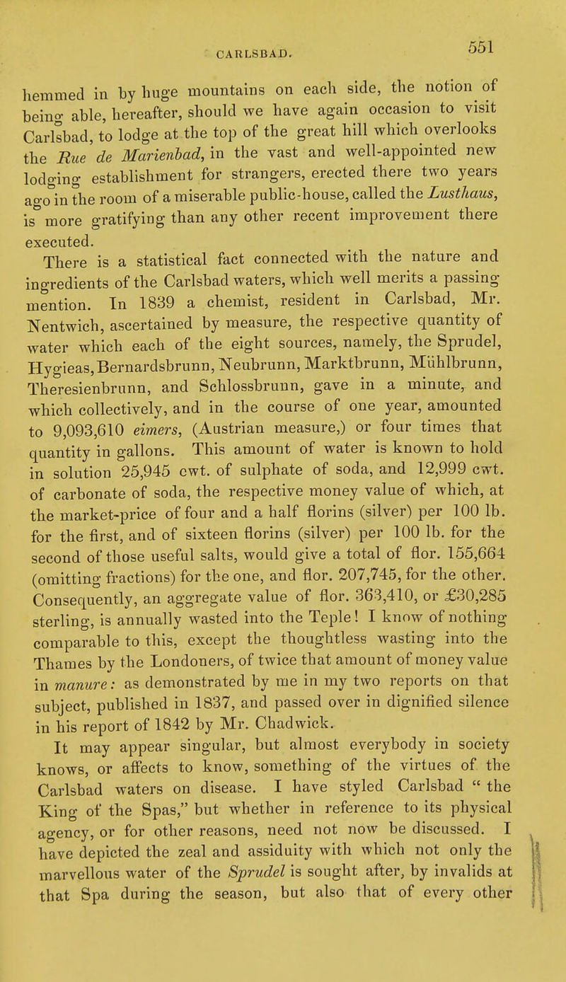 CARLSBAD. hemmed in by huge mountains on each side, the notion of being able, hereafter, should we have again occasion to visit Carlsbad, to lodge at the top of the great hill which overlooks the Rue de Marienbad, in the vast and well-appointed new lodging establishment for strangers, erected there two years ago in the room of a miserable public-house, called the Lusthaus, is more gratifying than any other recent improvement there executed. There is a statistical fact connected with the nature and ingredients of the Carlsbad waters, which well merits a passing mention. In 1839 a chemist, resident in Carlsbad, Mr. Nentwich, ascertained by measure, the respective quantity of water which each of the eight sources, namely, the Sprudel, Hygieas,Bernardsbrunn, Neubrunn, Marktbrunn, Miihlbrunn, Theresienbrunn, and Schlossbrunn, gave in a minute, and which collectively, and in the course of one year, amounted to 9,093,610 eimers, (Austrian measure,) or four times that quantity in gallons. This amount of water is known to hold in solution 25,945 cwt. of sulphate of soda, and 12,999 cwt. of carbonate of soda, the respective money value of which, at the market-price of four and a half florins (silver) per 100 lb. for the first, and of sixteen florins (silver) per 100 lb. for the second of those useful salts, would give a total of flor. 155,664 (omitting fractions) for the one, and flor. 207,745, for the other. Consequently, an aggregate value of flor. 363,410, or £30,285 sterling, is annually wasted into the Teple! I know of nothing comparable to this, except the thoughtless wasting into the Thames by the Londoners, of twice that amount of money value in manure: as demonstrated by me in my two reports on that subject, published in 1837, and passed over in dignified silence in his report of 1842 by Mr. Chadwick. It may appear singular, but almost everybody in society knows, or affects to know, something of the virtues of the Carlsbad waters on disease. I have styled Carlsbad  the King of the Spas, but whether in reference to its physical agency, or for other reasons, need not now be discussed. I have depicted the zeal and assiduity with which not only the marvellous water of the Sprudel is sought after, by invalids at that Spa during the season, but also that of every other