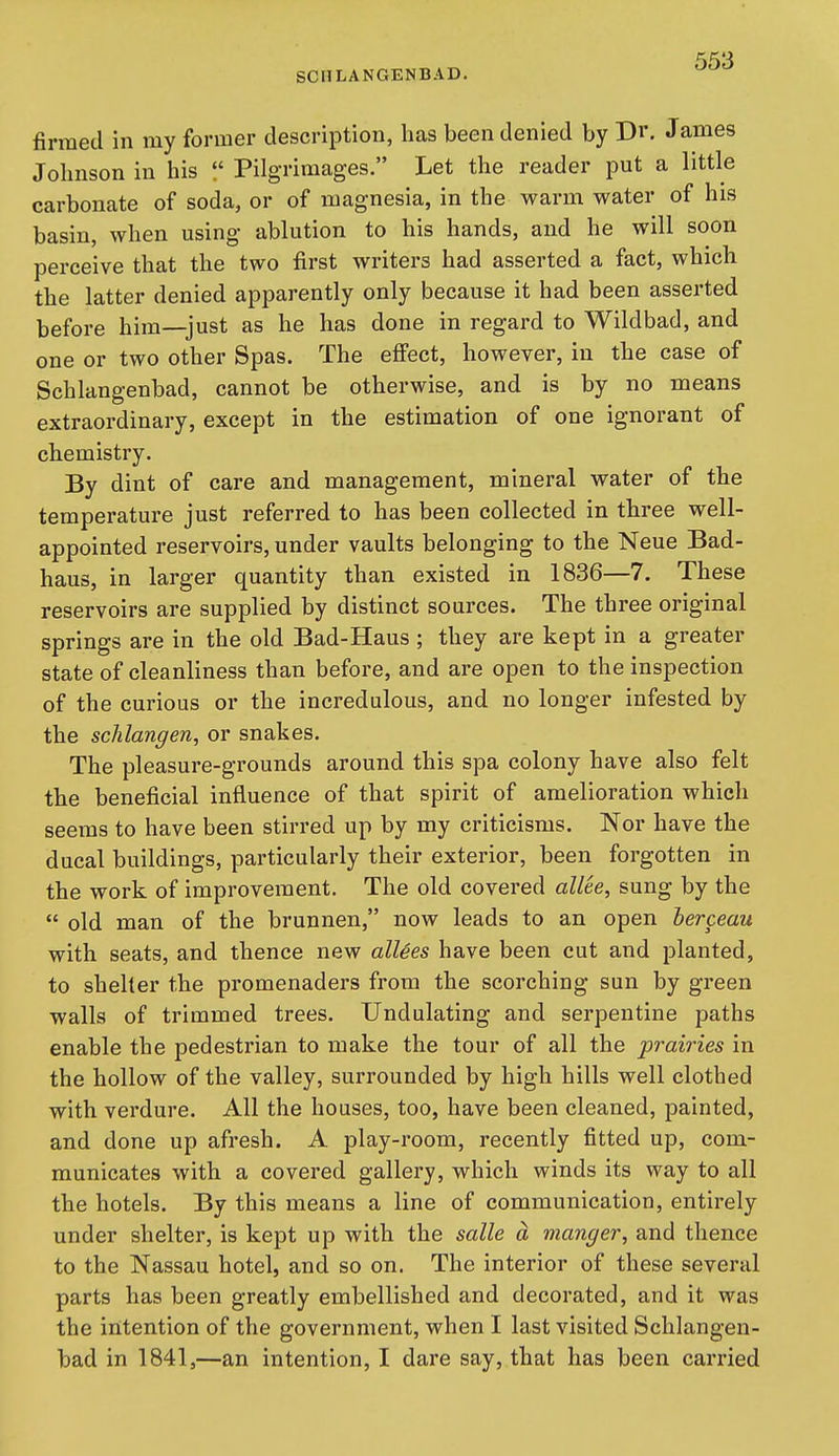 SCIILANGENBAD. firmed in my former description, has been denied by Dr. James Johnson in his Pilgrimages. Let the reader put a little carbonate of soda, or of magnesia, in the warm water of his basin, when using ablution to his hands, and he will soon perceive that the two first writers had asserted a fact, which the latter denied apparently only because it had been asserted before him—just as he has done in regard to Wildbad, and one or two other Spas. The effect, however, in the case of Schlangenbad, cannot be otherwise, and is by no means extraordinary, except in the estimation of one ignorant of chemistry. By dint of care and management, mineral water of the temperature just referred to has been collected in three well- appointed reservoirs, under vaults belonging to the Neue Bad- haus, in larger quantity than existed in 1836—7. These reservoirs are supplied by distinct sources. The three original springs are in the old Bad-Haus ; they are kept in a greater state of cleanliness than before, and are open to the inspection of the curious or the incredulous, and no longer infested by the schlangen, or snakes. The pleasure-grounds around this spa colony have also felt the beneficial influence of that spirit of amelioration which seems to have been stirred up by my criticisms. Nor have the ducal buildings, particularly their exterior, been forgotten in the work of improvement. The old covered allee, sung by the old man of the brunnen, now leads to an open berceau with seats, and thence new allies have been cut and planted, to shelter the promenaders from the scorching sun by green walls of trimmed trees. Undulating and serpentine paths enable the pedestrian to make the tour of all the prairies in the hollow of the valley, surrounded by high hills well clothed with verdure. All the houses, too, have been cleaned, painted, and done up afresh. A play-room, recently fitted up, com- municates with a covered gallery, which winds its way to all the hotels. By this means a line of communication, entirely under shelter, is kept up with the salle a manger, and thence to the Nassau hotel, and so on. The interior of these several parts has been greatly embellished and decorated, and it was the intention of the government, when I last visited Schlangen- bad in 1841,—an intention, I dare say, that has been carried