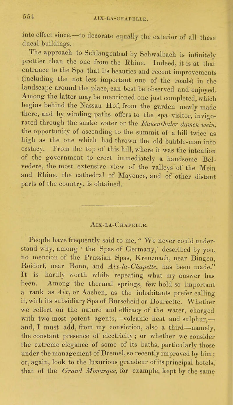 into effect since,—to decorate equally the exterior of all these ducal buildings. The approach to Schlangenbad by Schwalbach is inHnitely prettier than the one from the Rhine. Indeed, it is at that entrance to the Spa that its beauties and recent improvements (including- the not less important one of the roads) in the landscape around the place, can best be observed and enjoyed. Among the latter maybe mentioned one just completed, which begins behind the Nassau Hof, from the garden newly made there, and by winding paths offers to the spa visitor, invigo- rated through the snake water or the Rauenthaler damen wein, the opportunity of ascending to the summit of a hill twice as high as the one which had thrown the old bubble-man into ecstacy. From the top of this hill, where it was the intention of the government to erect immediately a handsome Bel- vedere, the most extensive view of the valleys of the Mein and Rhine, the cathedral of Mayence, and of other distant parts of the country, is obtained. Aix-la-Chapelle. People have frequently said to me, We never could under- stand why, among ' the Spas of Germany,' described by you, no mention of the Prussian Spas, Kreuznach, near Bingen, Roidorf, near Bonn, and Aix-la-Chapelle, has been made. It is hardly worth while repeating what my answer has been. Among the thermal springs, few hold so important a rank as Aix, or Aachen, as the inhabitants prefer calling it, with its subsidiary Spa of Burscheid or Bourcette. Whether we reflect on the nature and efficacy of the water, charged with two most potent agents,—volcanic heat and sulphur,— and, I must add, from my conviction, also a third—namely, the constant presence of electricity; or whether we consider the extreme elegance of some of its baths, particularly those under the management of Dremel, so recently improved by him; or, again, look to the luxurious grandeur of its principal hotels, that of the Grand Monarque, for example, kept by the same