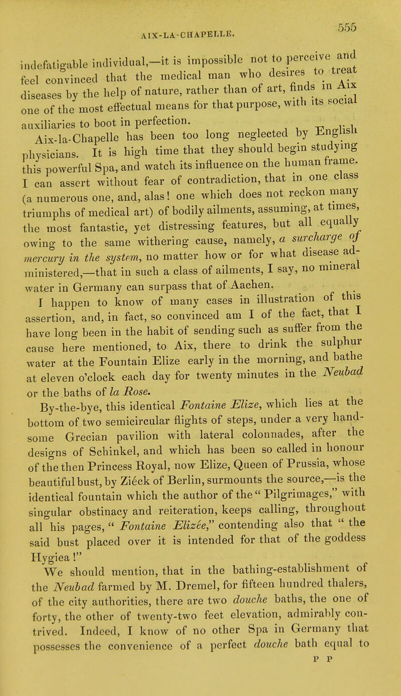 KK,5 AIX-LA-CHAPELLE. indefatigable individ«al,-it is impossible not to P^^'^^;;;^^ feel convinced that the medical man who ^e^^^es to ^treat diseases by the help of nature, rather than of art, finds in Aix one of the most effectual means for that purpose, with its social auxiliaries to boot in perfection. Aix-la-Chapelle has been too long neglected by i^ngusii physicians. It is high time that they should begin studying this powerful Spa, and watch its influence on the human frame. I can assert without fear of contradiction, that m one class (a numerous one, and, alas! one which does not reckon many triumphs of medical art) of bodily ailments, assuming, at times, the most fantastic, yet distressing features, but all equally owing to the same withering cause, namely, a surcharge oj mercury in the sysUm, no matter how or for what disease ad- ministered,—that in such a class of ailments, I say, no mineral water in Germany can surpass that of Aachen. I happen to know of many cases in illustration of this assertion, and, in fact, so convinced am I of the fact, that I have long been in the habit of sending such as suffer from the cause here mentioned, to Aix, there to drink the sulphur water at the Fountain Elize early in the morning, and bathe at eleven o'clock each day for twenty minutes in the Neubad or the baths of la Rose. By-the-bye, this identical Fontaine Elize, which lies at the bottom of two semicircular flights of steps, under a very hand- some Grecian pavilion with lateral colonnades, after the designs of Schinkel, and which has been so called in honour of the then Princess Royal, now Elize, Queen of Prussia, whose beautiful bust, by Zi^ck of Berlin, surmounts the source,—is the identical fountain which the author of the  Pilgrimages, with singular obstinacy and reiteration, keeps calling, throughout all his pages,  Fontaine Elizee, contending also that  the said bust placed over it is intended for that of the goddess Hygiea! We should mention, that in the bathing-establishment of the Neubad farmed by M. Dremel, for fifteen hundred thalers, of the city authorities, there are two douche baths, the one of forty, the other of twenty-two feet elevation, admirably con- trived. Indeed, I know of no other Spa in Germany that possesses the convenience of a perfect douche bath equal to p p