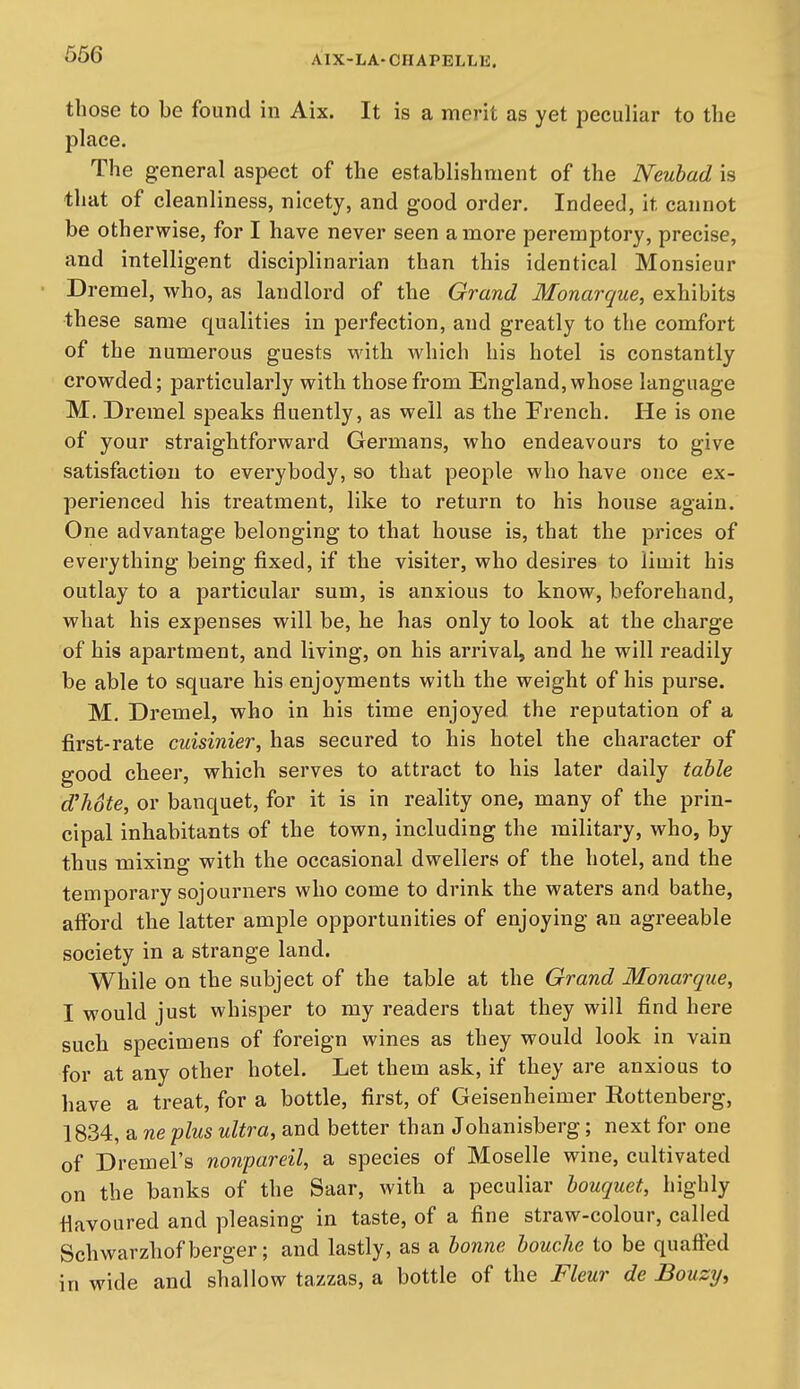those to be found in Aix. It is a merit as yet peculiar to the place. The general aspect of the establishment of the Neuhad is that of cleanliness, nicety, and good order. Indeed, it cannot be otherwise, for I have never seen a more peremptory, precise, and intelligent disciplinarian than this identical Monsieur Dremel, who, as landlord of the Grand Monarque, exhibits these same qualities in perfection, and greatly to the comfort of the numerous guests with which his hotel is constantly crowded; particularly with those from England, whose language M. Dremel speaks fluently, as well as the French. He is one of your straightforward Germans, who endeavours to give satisfaction to everybody, so that people who have once ex- perienced his treatment, like to return to his house again. One advantage belonging to that house is, that the prices of everything being fixed, if the visiter, who desires to limit his outlay to a particular sum, is anxious to know, beforehand, what his expenses will be, he has only to look at the charge of his apartment, and living, on his arrival, and he will readily be able to square his enjoyments with the weight of his purse. M, Dremel, who in his time enjoyed the reputation of a first-rate cuisinier, has secured to his hotel the character of good cheer, which serves to attract to his later daily table d'hote, or banquet, for it is in reality one, many of the prin- cipal inhabitants of the town, including the military, who, by thus mixing with the occasional dwellers of the hotel, and the temporary sojourners who come to drink the waters and bathe, afford the latter ample opportunities of enjoying an agreeable society in a strange land. While on the subject of the table at the Grand Monarque, I would just whisper to my readers that they will find here such specimens of foreign wines as they would look in vain for at any other hotel. Let them ask, if they are anxious to have a treat, for a bottle, first, of Geisenheimer Rottenberg, 1834, a ne plus ultra, and better than Johanisberg; next for one of Dremel's nonpareil, a species of Moselle wine, cultivated on the banks of the Saar, with a peculiar bouquet, highly flavoured and pleasing in taste, of a fine straw-colour, called Schwarzhofberger; and lastly, as a bonne bouche to be quafted in wide and shallow tazzas, a bottle of the Fleur de Bouzy,