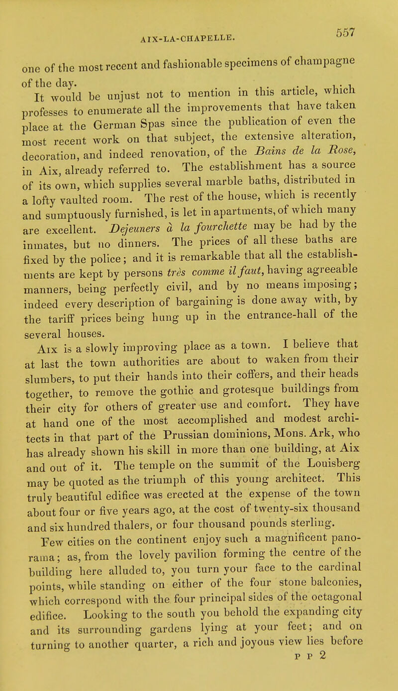 one of the most recent and fashionable specimens of champagne of the day. . , . .1 i,- It would be unjust not to mention m this article, which professes to enumerate all the improvements that have taken place at the German Spas since the publication of even the most recent work on that subject, the extensive alteration, decoration, and indeed renovation, of the Bains de la Rose, in Aix, already referred to. The establishment has a source of its own, which supplies several marble baths, distributed in a lofty vaulted room. The rest of the house, which is recently and sumptuously furnished, is let in apartments, of which many are excellent. Dejeuners a la fourchette may be had by the inmates, but no dinners. The prices of all these baths are fixed by the police; and it is remarkable that all the establish- ments are kept by persons tres comme ilfautM^'^^S agreeable manners, being perfectly civil, and by no means imposing; indeed every description of bargaining is done away with, by the tariff prices being hung up in the entrance-hall of the several houses. Aix is a slowly improving place as a town, I believe that at last the town authorities are about to waken from their slumbers, to put their hands into their coffers, and their heads together, to remove the gothic and grotesque buildings from their city for others of greater use and comfort. They have at hand one of the most accomplished and modest archi- tects in that part of the Prussian dominions, Mons. Ark, who has already shown his skill in more than one building, at Aix and out of it. The temple on the summit of the Louisberg may be quoted as the triumph of this young architect. This truly beautiful edifice was erected at the expense of the town about four or five years ago, at the cost of twenty-six thousand and six hundred thalers, or four thousand pounds sterling. Few cities on the continent enjoy such a magnificent pano- rama; as, from the lovely pavilion forming the centre of the building here alluded to, you turn your face to the cardinal points, while standing on either of the four stone balconies, which correspond with the four principal sides of the octagonal edifice. Looking to the south you behold the expanding city and its surrounding gardens lying at your feet; and on turning to another quarter, a rich and joyous view lies before p p 2