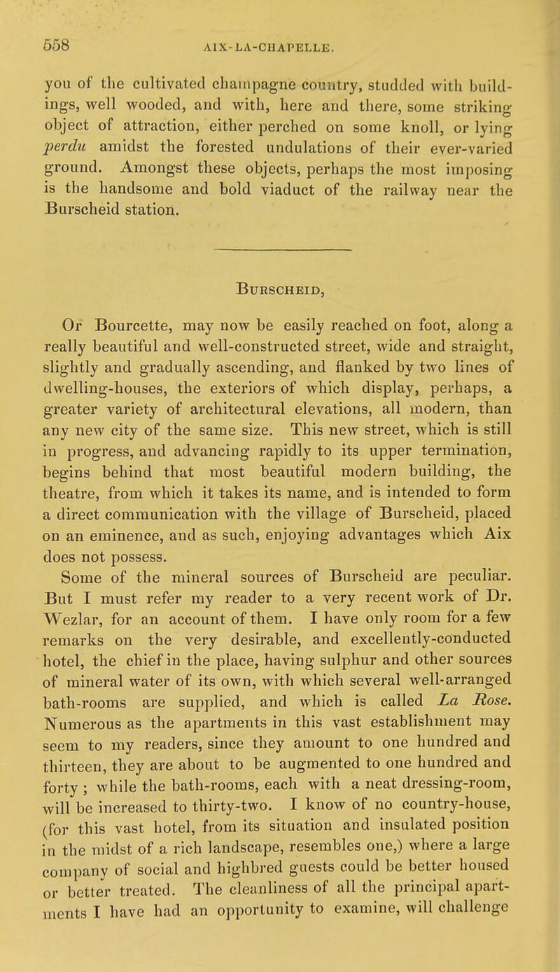 you of the cultivated champagne country, studded with build- ings, well wooded, and with, here and there, some striking- object of attraction, either perched on some knoll, or lying perdu amidst the forested undulations of their ever-varied ground. Amongst these objects, perhaps the most imposing is the handsome and bold viaduct of the railway near the Burscheid station. BURSCHEID, Or Bourcette, may now be easily reached on foot, along a really beautiful and well-constructed street, wide and straight, slightly and gradually ascending, and flanked by two lines of dwelling-houses, the exteriors of which display, perhaps, a greater variety of architectural elevations, all modern, than any new city of the same size. This new street, which is still in progress, and advancing rapidly to its upper termination, begins behind that most beautiful modern building, the theatre, from which it takes its name, and is intended to form a direct communication with the village of Burscheid, placed on an eminence, and as such, enjoying advantages which Aix does not possess. Some of the mineral sources of Burscheid are peculiar. But I must refer my reader to a very recent work of Dr. Wezlar, for an account of them. I have only room for a few remarks on the very desirable, and excellently-conducted hotel, the chief in the place, having sulphur and other sources of mineral water of its own, with which several well-arranged bath-rooms are supplied, and which is called La Rose. Numerous as the apartments in this vast establishment may seem to my readers, since they amount to one hundred and thirteen, they are about to be augmented to one hundred and forty ; while the bath-rooms, each with a neat dressing-room, will be increased to thirty-two. I know of no country-house, (for this vast hotel, from its situation and insulated position in the midst of a rich landscape, resembles one,) where a large company of social and highbred guests could be better housed or better treated. The cleanliness of all the principal apart- ments I have had an opportunity to examine, will challenge