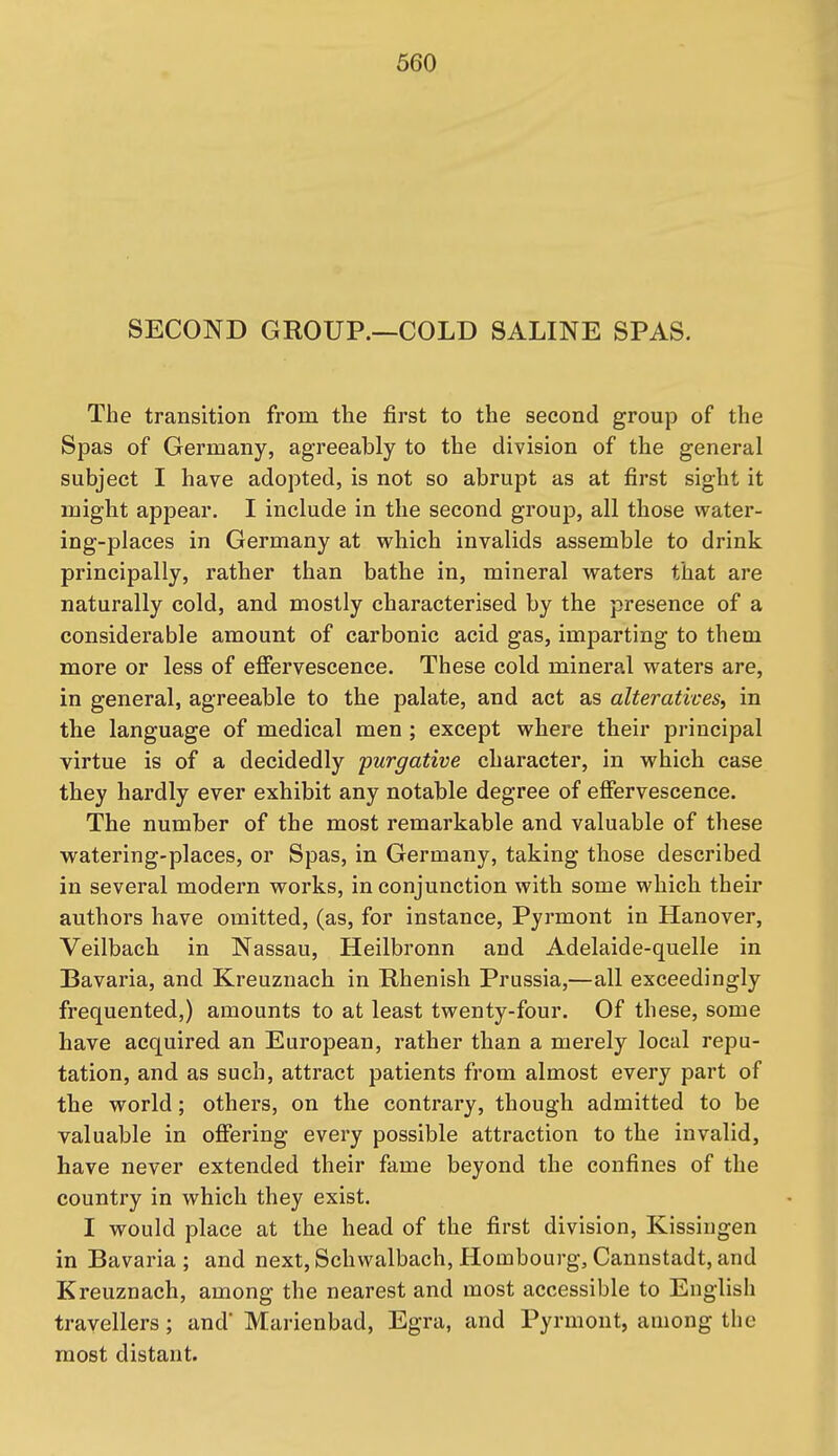 SECOND GROUP.—COLD SALINE SPAS. The transition from the first to the second group of the Spas of Germany, agreeably to the division of the general subject I have adopted, is not so abrupt as at first sight it might appear. I include in the second group, all those water- ing-places in Germany at which invalids assemble to drink principally, rather than bathe in, mineral waters that are naturally cold, and mostly characterised by the presence of a considerable amount of carbonic acid gas, imparting to them more or less of effervescence. These cold mineral waters are, in general, agreeable to the palate, and act as alteratives^ in the language of medical men ; except where their principal virtue is of a decidedly purgative character, in which case they hardly ever exhibit any notable degree of effervescence. The number of the most remarkable and valuable of these watering-places, or Spas, in Germany, taking those described in several modern works, in conjunction with some which their authors have omitted, (as, for instance, Pyrmont in Hanover, Veilbach in Nassau, Heilbronn and Adelaide-quelle in Bavaria, and Kreuznach in Rhenish Prussia,—all exceedingly frequented,) amounts to at least twenty-four. Of these, some have acquired an European, rather than a merely local repu- tation, and as such, attract patients from almost every part of the world; others, on the contrary, though admitted to be valuable in offering every possible attraction to the invalid, have never extended their fame beyond the confines of the country in which they exist. I would place at the head of the first division, Kissingen in Bavaria ; and next, Schwalbach, Hombourg, Cannstadt, and Kreuznach, among the nearest and most accessible to English travellers; and' Marienbad, Egra, and Pyrmont, among the most distant.