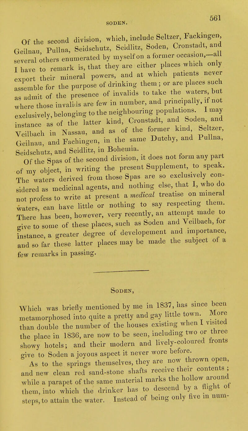 SODEN. Of the second division, which, include Seltzer, Fackingen g1 Mlna, Seidschutz, Seidlitz, Soden, Cronstadt, and several ;thers enumerated by myself on a former occasion,-all I have to remark is, that they are either places which only export their mineral powers, and at which patients never assemble for the purpose of drinking them ; or are places such as dmit of the presence of invalids to take the waters bu where those invalids are few in number, and pnncipally. if not exclusively, belonging to the neighbouring populations I may distance a of the latter kind, Cronstadt, and Soden and V Ich in Nassau, and as of the former kind SeRzer, Geilnau, and Fachingen, in the same Dutchy, and Pullna, Seidschutz, and Seidlitz, in Bohemia. Of the Spas of the second division, it does not form any part of my object, in writing the present Supplement, to speak. The waters derived from those Spas are so exclusively con- sidered as medicinal agents, and nothing else, that I, who do not profess to write at present a medical treatise on mineral waters, can have little or nothing to say respecting them. There has been, however, very recently, an attempt made to ffive to some of these places, such as Soden and Veilbach, for fnstance, a greater degree of developement and importance, and so far these latter places may be made the subject ot a few remarks in passing. Soden, Which was briefly mentioned by me in 1837, has since been metamorphosed into quite a pretty and gay little town More than double the number of the houses existing when 1 visited the place in 1836, are now to be seen, including two or three showy hotels; and their modern and lively-coloured fronts give to Soden a joyous aspect it never wore before. As to the springs themselves, they are now thrown open, and new clean red sand-stone shafts receive their contents ; while a parapet of the same material marks the hollow around them, into which the drinker has to descend by a fliglit ot steps, to attain the water. Instead of being only five m nuin-