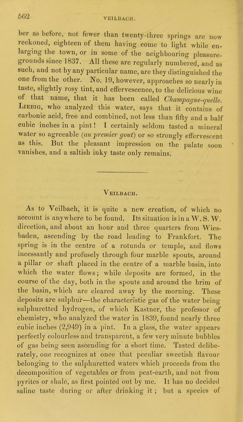 VEILliACH. ber cas before, not fewer than twenty-three springs are now reckoned, eighteen of them having come to light while en- larging the town, or in some of the neighbouring pleasure- grounds since 1837. All these are regularly numbered, and as such, and not by any particular name, are they distinguished the one from the other. No. 19, however, approaches so nearly in taste, slightly rosy tint, and effervescence, to the delicious wine of that name, that it has been called Champagne-quelle. LiEBiG, who analyzed this water, says that it contains of carbonic acid, free and combined, not less than fifty and a half cubic inches in a pint! I certainly seldom tasted a mineral water so agreeable {au premier gout) or so strongly effervescent as this. But the pleasant impression on the palate soon vanishes, and a saltish inky taste only remains. Veilbach. As to Veilbach, it is quite a new creation, of which no account is anywhere to be found. Its situation is in a W. S. W. direction, and about an hour and three quarters from Wies- baden, ascending by the road leading to Frankfort. The spring is in the centre of a rotunda or temple, and flows incessantly and profusely through four marble spouts, around a pillar or shaft placed in the centre of a marble basin, into which the water flows; while deposits are formed, in the course of the day, both in the spouts and around the brim of the basin, which are cleared away by the morning. These deposits are sulphur—the characteristic gas of the water being- sulphuretted hydrogen, of which Kastner, the professor of chemistry, who analyzed the water in 1839, found nearly three cubic inches (2,949) in a pint. In a glass, the water appears perfectly colourless and transparent, a few very minute bubbles of gas being seen ascending for a short time. Tasted delibe- rately, one recognizes at once that peculiar sweetish flavour belonging to the sulphuretted waters which proceeds from the decomposition of vegetables or from peat-earth, and not from pyrites or shale, as first pointed out by me. It has no decided saline taste during or after drinking it ; but a species of