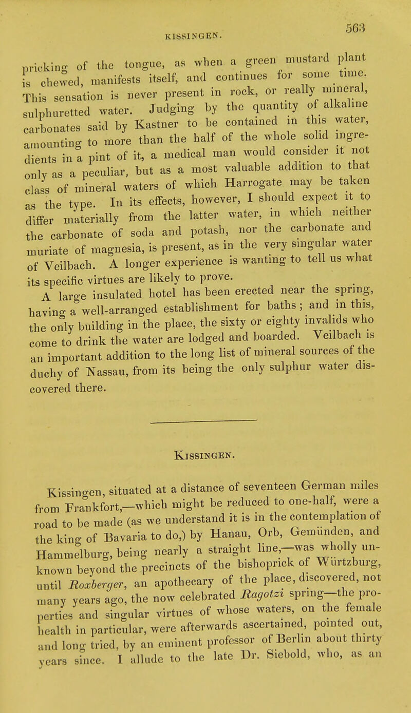 nrie-kino- of the tongue, as when a green mustard plant s chewed, manifests itself, and continues for some time. This sensation is never present in rock, or really mineral, sulphuretted water. Judging by the quantity of alkaline carbonates said by Kastner to be contained m this water, amounting to more than the half of the whole solid ingre- dients in a pint of it, a medical man would consider it no only as a peculiar, but as a most valuable addition to that class of mineral waters of which Harrogate may be taken as the type. In its effects, however, I should expect it to differ materially from the latter water, in which neither the carbonate of soda and potash, nor the carbonate and muriate of magnesia, is present, as in the very smgu ar water of Veilbach. A longer experience is wantmg to tell us what its specific virtues are likely to prove. A large insulated hotel has been erected near the spring, having a well-arranged establishment for baths; and m this, the only building in the place, the sixty or eighty invalids who come to drink the water are lodged and boarded. Veilbach is an important addition to the long list of mineral sources of the duchy of Nassau, from its being the only sulphur water dis- covered there. KiSSINGEN. Kissingen, situated at a distance of seventeen German miles from Frankfort,-which might be reduced to one-half were a road to be made (as we understand it is in the contemplation of the kino: of Bavaria to do,) by Hanau, Orb, Gemunden and Hammelburg, being nearly a straight line,-was wholly un- known beyond the precincts of the bishoprick of Wurtzburg, until Roxherger, an apothecary of the place, discovered, not many years ago, the now celebrated Ragotzx sprmg--the pro- perties and singular virtues of whose waters, on the female health in particular, were afterwards ascertained, pointed out, and long tried, by an eminent professor of Berlin about thirty years since. I allude to the late Dr. Siebold, who, as an