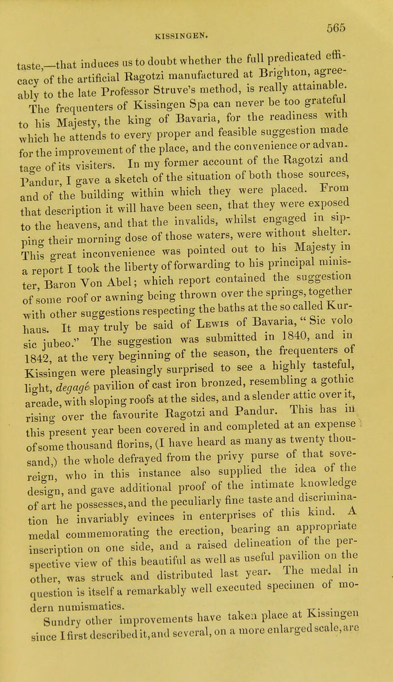 KISSINGEN. taste-that induces as to doubt whether the fall predicated effi- cacy of the artificial Ragotzi manufactured at Bnghton, agree- ably to the late Professor Struve's method, is really attainable The frequenters of Kissingen Spa can never be too gratetul to his Ma esty, the king of Bavaria, for the readiness with which he attends to every proper and feasible suggestion made for the improvement of the place, and the convenience or advan. taP-e of its visiters. In my former account of the Kagotzi and T>?ndur I gave a sketch of the situation of both those sources, and of ihe building within which they were placed. From that description it will have been seen, that they were exposed to the heavens, and that the invalids, whilst engaged m sip- pino- their morning dose of those waters, were without shelter. This great inconvenience was pointed out to his Majesty in a report I took the liberty of forwarding to his principal minis- ter Baron Von Abel; which report contained the suggestion of some roof or awning being thrown over the springs together with other suggestions respecting the baths at the so called Kur- haus. It may truly be said of Lewis of S^™' jolo sic iubeo The suggestion was submitted m 1840, and in 1842, at the verv beginning of the season, the frequenters of Kissingen were 'pleasingly surprised to see a highly tasteful, light, degag'e. pavilion of cast iron bronzed, resenabling a gothic arcade, with sloping roofs at the sides, and a slender attic over it, risino- over the favourite Ragotzi and Pandur. This has m this present year been covered in and completed at an expense l of some thousand florins, (I have heard as many as twenty thou- sand,) the whole defrayed from the privy purse of that sove- reio-n who in this instance also supplied the idea of he design, and gave additional proof of the intimate knowledge of art he possesses, and the peculiarly fine taste and discrimina- tion he invariably evinces in enterprises of this kind. ^ A medal commemorating the erection, bearing an appropriate inscription on one side, and a raised delineation of the per- spective view of this beautiful as well as useful pavilion on the other, was struck and distributed last year. Ihe medal in question is itself a remarkably well executed specimen of mo- dern numismatics. t^- • Sundry other improvements have taken place at Kissingen since I first described it,and several, on a more enlarged scale, are