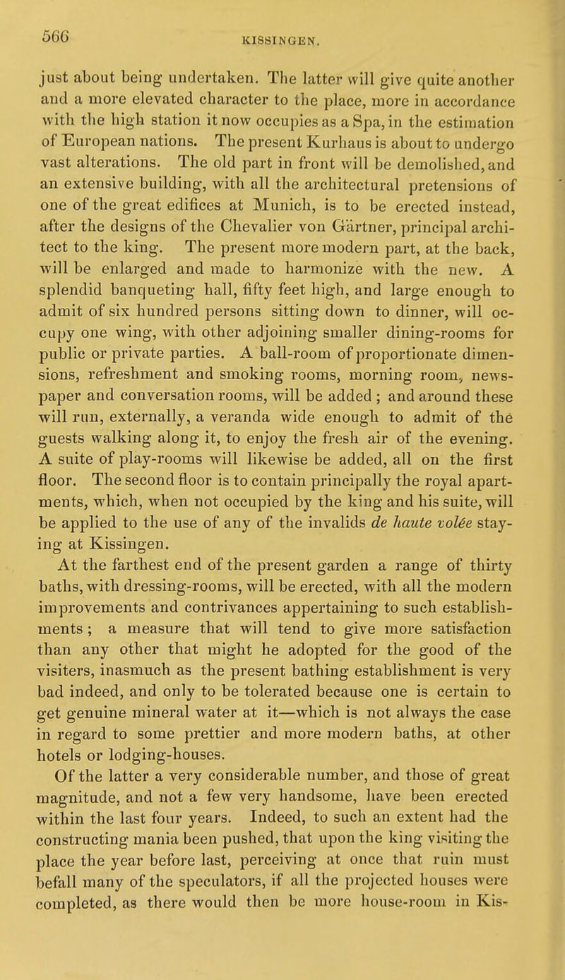 just about being undertaken. The latter will give quite another and a more elevated character to the place, more in accordance with the high station it now occupies as a Spa, in the estimation of European nations. The present Kurhaus is about to undergo vast alterations. The old part in front will be demolished, and an extensive building, with all the architectural pretensions of one of the great edifices at Munich, is to be erected instead, after the designs of the Chevalier von Gartner, princijDal archi- tect to the king. The present more modern part, at the back, will be enlarged and made to harmonize with the new. A splendid banqueting hall, fifty feet high, and large enough to admit of six hundred persons sitting down to dinner, will oc- cupy one wing, with other adjoining smaller dining-rooms for public or private parties. A ball-room of proportionate dimen- sions, refreshment and smoking rooms, morning room, news- paper and conversation rooms, will be added ; and around these will run, externally, a veranda wide enough to admit of the guests walking along it, to enjoy the fresh air of the evening. A suite of play-rooms will likewise be added, all on the first floor. The second floor is to contain principally the royal apart- ments, which, when not occupied by the king and his suite, will be applied to the use of any of the invalids de haute toUe stay- ing at Kissingen. At the farthest end of the present garden a range of thirty baths, with dressing-rooms, will be erected, with all the modern improvements and contrivances appertaining to such establish- ments ; a measure that will tend to give more satisfaction than any other that might he adopted for the good of the visiters, inasmuch as the present bathing establishment is very bad indeed, and only to be tolerated because one is certain to get genuine mineral water at it—which is not always the case in regard to some prettier and more modern baths, at other hotels or lodging-houses. Of the latter a very considerable number, and those of great magnitude, and not a few very handsome, have been ei'ected within the last four years. Indeed, to such an extent had the constructing mania been pushed, that upon the king visiting the place the year before last, perceiving at once that ruin must befall many of the speculators, if all the projected houses were completed, as there would then be more house-room in Kis-