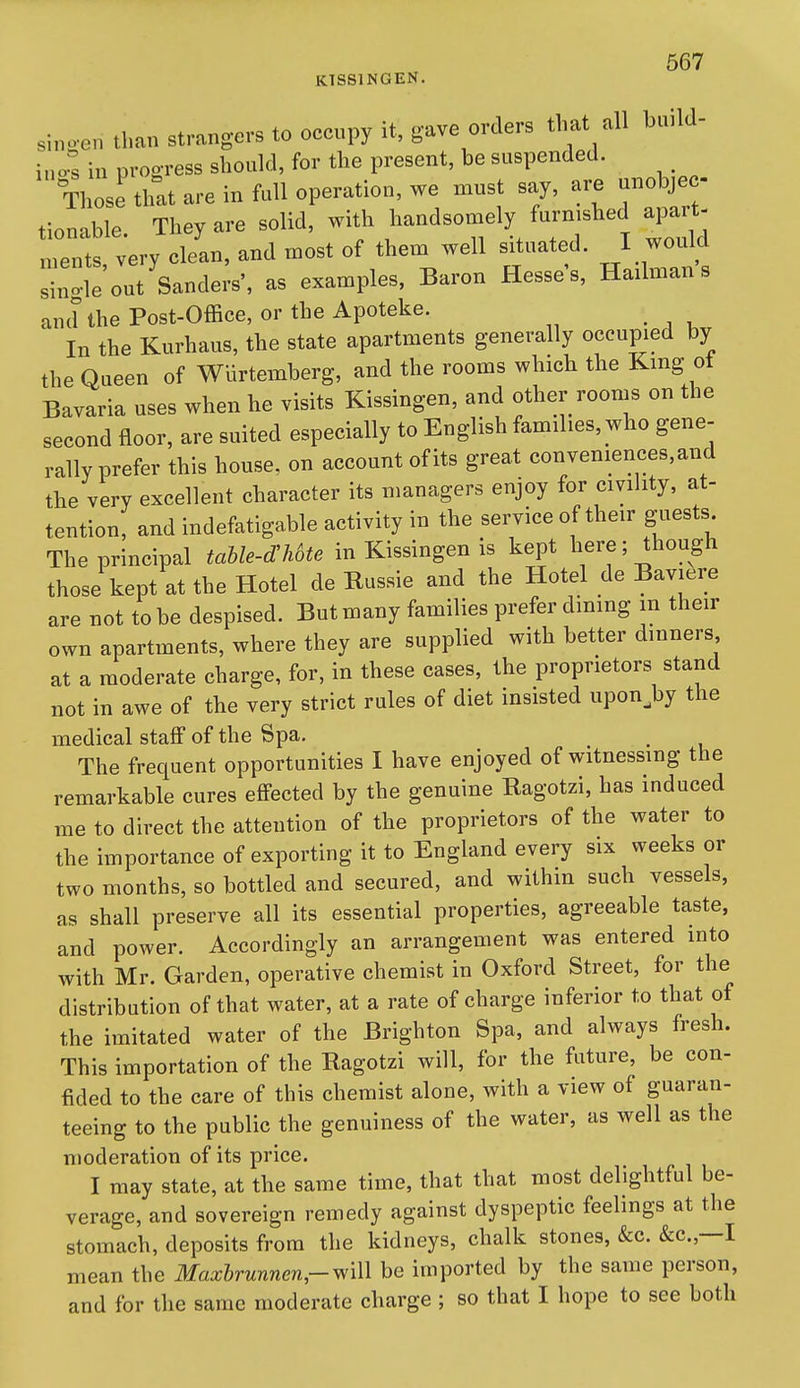 KTSSINGEN. singen than strangers to occupy it, gave orders that all h.uld i„os in progress shonld, for the present, be suspended. Those that are in full operation, we must say, are unobje - tionable. They are solid, with handsomely fu.-njshed apart ments very clean, and most of them well situated. I would s;n!-le out Sanders', as examples, Baron Hesse s, Hailman s and the Post-Office, or the Apoteke. In the Kurhaus, the state apartments generally occupied by the Queen of Wurtemberg, and the rooms which the King ot Bavaria uses when he visits Kissingen, and other rooms on the second floor, are suited especially to English families, who gene- rally prefer this house, on account of its great conveniences, and the very excellent character its managers enjoy for civihty, at- tention, and indefatigable activity in the service of their guests The principal taUe-dUte in Kissingen is kept here; though those kept at the Hotel de Russie and the Hotel de Baviere are not to be despised. But many families prefer dming m their own apartments, where they are supplied with better dinners at a moderate charge, for, in these cases, the proprietors stand not in awe of the very strict rules of diet insisted upon.by the medical staiff of the Spa. The frequent opportunities I have enjoyed of witnessing the remarkable cures eflFected by the genuine Ragotzi, has induced me to direct the attention of the proprietors of the water to the importance of exporting it to England every six weeks or two months, so bottled and secured, and within such vessels, as shall preserve all its essential properties, agreeable taste, and power. Accordingly an arrangement was entered into with Mr. Garden, operative chemist in Oxford Street, for the distribution of that water, at a rate of charge inferior to that of the imitated water of the Brighton Spa, and always fresh. This importation of the Ragotzi will, for the future, be con- fided to the care of this chemist alone, with a view of guaran- teeing to the public the genuiness of the water, as well as the moderation of its price. I may state, at the same time, that that most delightful be- verage, and sovereign remedy against dyspeptic feelings at the stomach, deposits from the kidneys, chalk stones, &c. &c.,—I mean the Maxhrunnen,-^\\\ be imported by the same person, and for the same moderate charge; so that I hope to see both