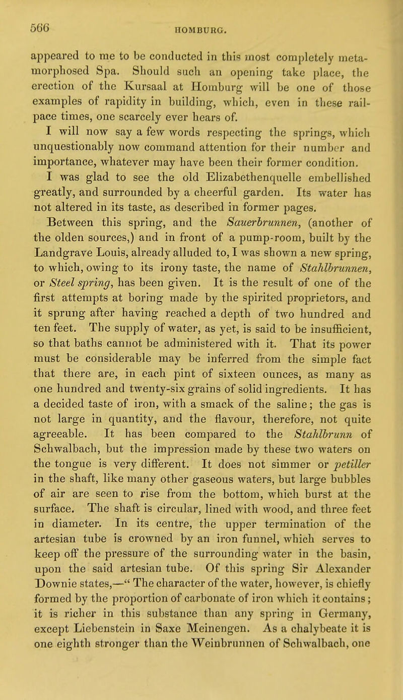 appeared to me to be conducted in this most completely meta- morphosed Spa. Should such an opening take place, the erection of the Kursaal at Homburg will be one of those examples of rapidity in building, which, even in these rail- pace times, one scarcely ever hears of. I will now say a few words respecting the springs, which unquestionably now command attention for their number and importance, whatever may have been their former condition. I was glad to see the old Elizabethenquelle embellished greatly, and surrounded by a cheerful garden. Its water has not altered in its taste, as described in former pages. Between this spring, and the Sauerbrunnen, (another of the olden sources,) and in front of a pump-room, built by the Landgrave Louis, already alluded to, I was shown a new spring, to which, owing to its irony taste, the name of Stahlbrunnen, or Steel spring, has been given. It is the result of one of the first attempts at boring made by the spirited proprietors, and it sprung after having reached a depth of two hundred and ten feet. The supply of water, as yet, is said to be insufficient, so that baths cannot be administered with it. That its power must be considerable may be inferred from the simple fact that there are, in each pint of sixteen ounces, as many as one hundred and twenty-six grains of solid ingredients. It has a decided taste of iron, with a smack of the saline; the gas is not large in quantity, and the flavour, therefore, not quite agreeable. It has been compared to the Stahlhrunn of Schwalbach, but the impression made by these two waters on the tongue is very different. It does not simmer or petiller in the shaft, like many other gaseous waters, but large bubbles of air are seen to rise from the bottom, which burst at the surface. The shaft is circular, lined with wood, and three feet in diameter. In its centre, the upper termination of the artesian tube is crowned by an iron funnel, which serves to keep off the pressure of the surrounding water in the basin, upon the said artesian tube. Of this spring Sir Alexander Downie states,— The character of the water, however, is chiefly formed by the proportion of carbonate of iron which it contains; it is richer in this substance than any spring in Germany, except Liebenstein in Saxe Meinengen. As a chalybeate it is one eighth stronger than the Weinbrunnen of Schwalbach, one