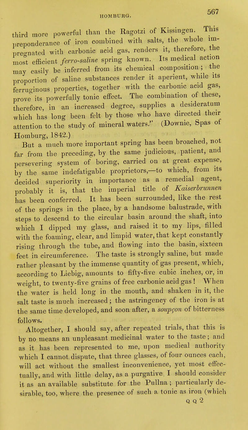 third more powerful than the Ragotzi of Kissingen. This T.reponderance of iron combined with salts, the whole im- preo-nated with carbonic acid gas, renders it, therefore, the mosl efficient ferro-saline spring known. Its medical action may easily be inferred from its chemical composition ; the proportion of saline substances render it aperient, while its ferruoinous properties, together with the carbonic acid gas, prove' its powerfully tonic effect. The combination of these, therefore, in an increased degree, supplies a desideratum which has long been felt by those who have directed their attention to the study of mineral waters. (Downie, Spas of Homburg, 1842.) u ^ . But a much more important spring has been broached, not far from the preceding, by the same judicious, patient, and persevering system of boring, carried on at great expense, by the same indefatigable proprietors,—to which, from its decided superiority in importance as a remedial agent, probably it is, that the imperial title of Kaiserhrunnen has been conferred. It has been surrounded, like the rest of the springs in the place, by a handsome balustrade, with steps to descend to the circular basin around the shaft, into which I dipped my glass, and raised it to my lips, filled with the foaming, clear, and limpid water, that kept constantly rising through the tube, and flowing into the basin, sixteen feet in circumference. The taste is strongly saline, but made rather pleasant by the immense quantity of gas present, which, according to Liebig, amounts to fifty-five cubic inches, or, in weight, to twenty-five grains of free carbonic acid gas ! When the water is held long in the mouth, and shaken in it, the salt taste is much increased ; the astringency of the iron is at the same time developed, and soon after, a soupgon of bitterness follows. Altogether, I should say, after repeated trials, that this is by no means an unpleasant medicinal water to the taste; and as it has been represented to me, upon medical authority which I cannot dispute, that three glasses, of four ounces each, will act without the smallest inconvenience, yet most effec- tually, and with little delay, as a purgative I should consider it as an available substitute for the Pullna; particularly de- sirable, too, where the presence of such a tonic as iron (which Q Q 2